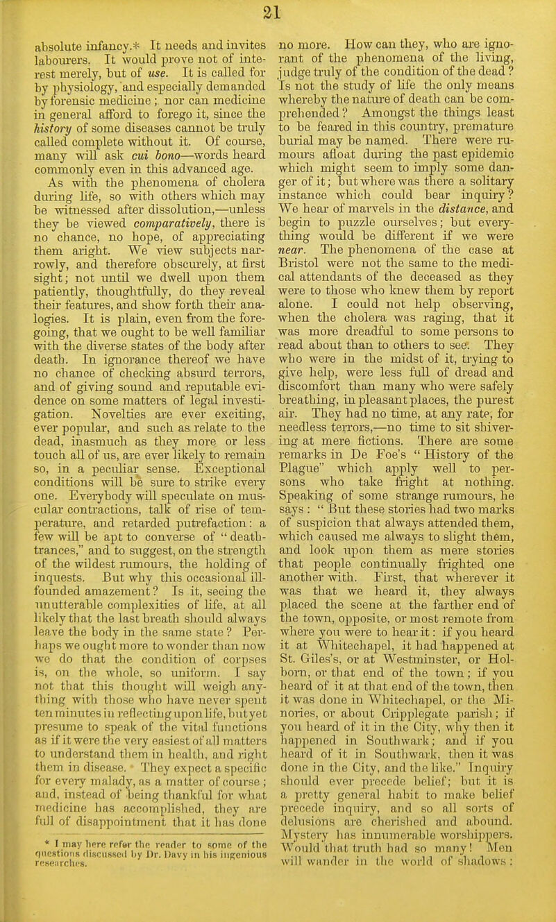 absolute infancy.* It needs and invites labom-ers. It would prove not of inte- rest merely, but of use. It is called for by ijhysiology, and especially demanded by forensic medicine; nor can medicine in general afford to forego it, since the history of some diseases cannot be truly called complete without it. Of coui-se, many will ask cui bono—words beard commonly even in this advanced age. As with the phenomena of cholera during life, so with others which may be witnessed after dissolution,—unless they be viewed comparatively, there is no chance, no hope, of appreciating them aright. We view subjects nar- rowly, and therefore obscurely, at first sight; not until we dwell upon them patiently, thoughtfully, do they reveal then featm'es, and show forth then* ana- logies. It is plain, even from the fore- going, that we ought to be well familiar with the diverse states of the body after death. In ignorance thereof we have no chance of checking absurd terrors, and of giving sotmd and rejDutable evi- dence on some matters of legal investi- gation. Novelties are ever exciting, ever popular, and such as relate to the dead, inasmuch as they more or less touch all of us, are ever likely to remain so, in a peculiai; sense. Exceptional conditions will be sine to strike every one. Eveiybody will speculate on mus- cular contractions, talk of rise of tem- jjeratin-e, and retarded puti'efaction: a few will be apt to converse of  death- trances, and to suggest, on the strength of the wildest mmours, the holding of inquests. But why this occasional ill- founded amazement ? Is it, seeing the unutterable com])lexities of life, at all likely that the last breath should always leave the body in the same stale ? Per- haps we ought more to wonder than now wo do that the condition of corpses is, on the whole, so uniform. I say not that this thought will weigh any- thing with those who have never spent ten minutes in reflecting upon life, butye t presume to speak of the vital functions as if it were the very easiest of all matters to understand them in health, and right them in disease. They expect a specific for every malady, as a matter of course ; and, instead of being thankCul for what medicine has accompHshed, they are full of disappointment that it has done * I may here rpfur the vender to Rome of the f|ucstions (liscusscil by Dr. Davy in his ingenious researches. no more. How can they, who are igno- rant of the phenomena of the living, judge truly of the condition of the dead ? Is not the study of Life the only means whereby the nature of death can be com- prehended ? Amongst the things least to be feared in this coimtry, premature bmial may be named. There were ru- moiu's afloat duiing the past epidemic which might seem to imply some dan- ger of it; but where was there a solitary instance which could bear inquiry ? We hear of marvels in the distance, and begin to puzzle ourselves; but every- thing would be difi'erent if we were near. The phenomena of the case at Bristol were not the same to the medi- cal attendants of the deceased as they were to those who knew them by report alone. I could not help observing, when the cholera was raging, that it was more dreadful to some persons to read about than to others to see. They who were in the midst of it, trying to give help, were less full of dread and discomfort than many who were safely breathing, in pleasant places, the purest air. They had no time, at any rate, for needless teiTors,—no time to sit shiver- ing at mere fictions. There are some remarks in De Foe's  History of the Plague which aj^ply well to per- sons who take flight at nothing. Speaking of some sti'ange rumoms, he says :  But these stories had two marks of suspicion that always attended them, which caused me always to slight them, and look upon them as mere stories that jseojale continually frighted one another with. First, that wherever it was that we heard it, they always placed the scene at the farther end of the town, opposite, or most remote from where you were to hear it: if you heai'd it at Whitechapel, it had hapj)ened at St. Giles's, or at Westminster, or Hol- born, or that end of the town ; if you heard of it at that end of the town, then it was done in Whitechapel, or the Mi- nories, or about Cripplegate parish; if you heard of it in the City, why tben it happened in Southwark; and if you heard of it in Southwark, then it was done in the City, and the like. Inquiry should ever precede belief; but it is a pretty general habit to make belief precede inquiry, and so all sorts of delusions are cherished and abound. Mystery lias innumerable worshippers. Would that truth bad so many! Men will wander in the world of shadows: