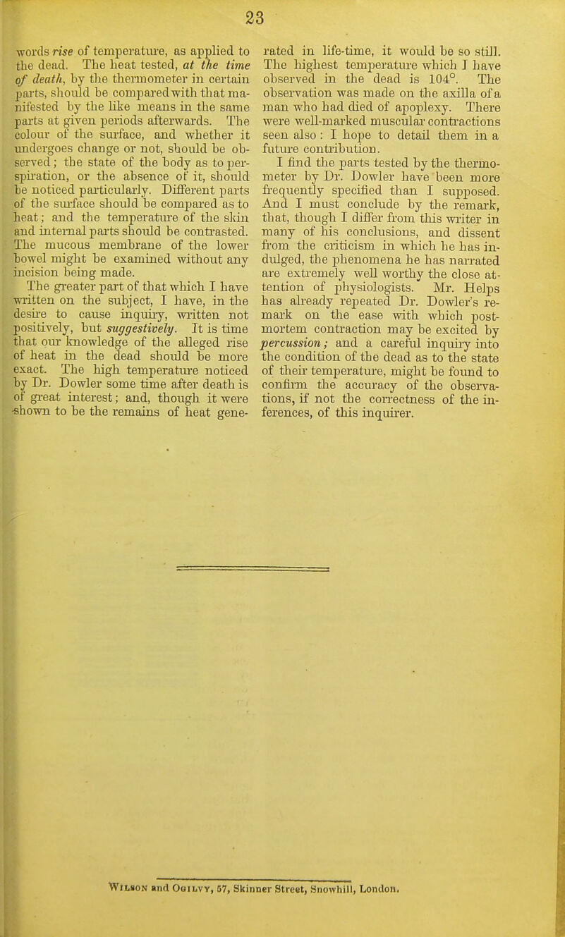 words rise of tempei-ature, as applied to the dead. The heat tested, at the time of death, by the thermometer in certain parts, sliould be comparedwith that ma- nifested by the like means in the same pai'ts at given periods afterwards. The colour of the sm-face, and whether it undergoes change or not, should be ob- served ; the state of tlie body as to per- spu-ation, or the absence of it, should be noticed particularly. Different parts of the sm-face should be compared as to heat; and the temperatiu'e of the skin and internal paits should be conti'asted. The mucous membrane of the lower bowel might be examined without any incision being made. The greater part of that which I have written on the subject, I have, in the desii'e to cause inquiiy, written not positively, but suggestively. It is time that om- Imowledge of the alleged rise of heat in the dead should be more exact. The high temperature noticed by Dr. Dowler some time after death is of gi-eat iuterest; and, though it were -shown to be the remains of heat gene- rated in life-time, it would be so still. The highest temi^erature which J have observed in the dead is 104°. The observation was made on the axilla of a man who had died of apoplexy. There were well-mai'ked muscular-conti'actions seen also : I hope to detail them in a futuT'e contribution. I find the parts tested by the thermo- meter by Dr. Dowler have been more fi-equently specified than I supposed. And I must conclude by the remark, that, though I difiTer from this writer in many of his conclusions, and dissent from the criticism in which he has in- dulged, the phenomena he has narrated are extremely well worthy the close at- tention of pliysiologists. Mr. Helps has already repeated Dr. Dowler's re- mark on the ease with which post- mortem contraction may be excited by percussion; and a cai'eful inquiiy into the condition of the dead as to the state of then* temperature, might be found to confirm the accuracy of the observa- tions, if not the coiTCctness of the in- ferences, of this inquii-er. Wilson and Oqilvv, 57, Skinner Street, Snowhill, London.