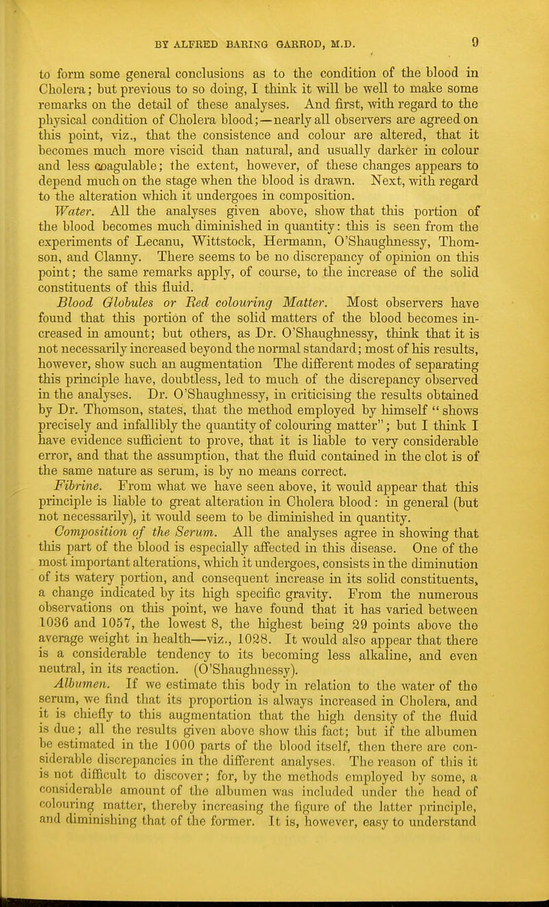 to form some general conclusions as to the condition of the blood in Cholera; but previous to so doing, I think it will be well to make some remarks on the detail of these analyses. And first, with regard to the physical condition of Cholera blood;—nearly all observers are agreed on this point, viz., that the consistence and colour are altered, that it becomes much more viscid than natural, and usually darker in colour and less coagulable; the extent, however, of these changes appears to depend much on the stage when the blood is drawn. Next, with regard to the alteration which it undergoes in composition. Water. All the analyses given above, show that this portion of the blood becomes much diminished in quantity: this is seen from the experiments of Lecanu, Wittstock, Hermann, O'Shaughnessy, Thom- son, and Clanny. There seems to be no discrepancy of opinion on this point; the same remarks apply, of course, to the increase of the solid constituents of this fluid. Blood Globules or Red colouring Matter. Most observers have found that this portion of the solid matters of the blood becomes in- creased in amount; but others, as Dr. O'Shaughnessy, think that it is not necessarily increased beyond the normal standard; most of his results, however, show such an augmentation The different modes of separating this principle have, doubtless, led to much of the discrepancy observed in the analyses. Dr. O'Shaughnessy, in criticising the results obtained by Dr. Thomson, states, that the method employed by himself  shows precisely and infallibly the quantity of colouring matter; but I think I have evidence sufficient to prove, that it is liable to very considerable error, and that the assumption, that the fluid contained in the clot is of the same nature as serum, is by no means correct. Fibrine. From what we have seen above, it would appear that this principle is liable to great alteration in Cholera blood: in general (but not necessarily), it would seem to be diminished in quantity. Composition of the Serum. All the analyses agree in showing that this part of the blood is especially affected in this disease. One of the most important alterations, which it undergoes, consists in the diminution of its watery portion, and consequent increase in its solid constituents, a change indicated by its high specific gravity. From the numerous observations on this point, we have found that it has varied between 1036 and 1057, the lowest 8, the highest being 29 points above the average weight in health—viz., 1028. It would also appear that there is a considerable tendency to its becoming less alkaline, and even neutral, in its reaction. (O'Shaughnessy). Albumen. If we estimate this body in relation to the water of the serum, we find that its proportion is always increased in Cbolera, and it is chiefly to this augmentation that the high density of the fluid is due; all the results given above show this fact; but if the albumen be estimated in the 1000 parts of the blood itself, then there are con- siderable discrepancies in the different analyses. The reason of this it is not difficult to discover; for, by the methods employed by some, a considerable amount of the albumen was included under the head of colouring matter, thereby increasing the figure of the latter principle, and diminishing that of the former. It is, however, easy to understand