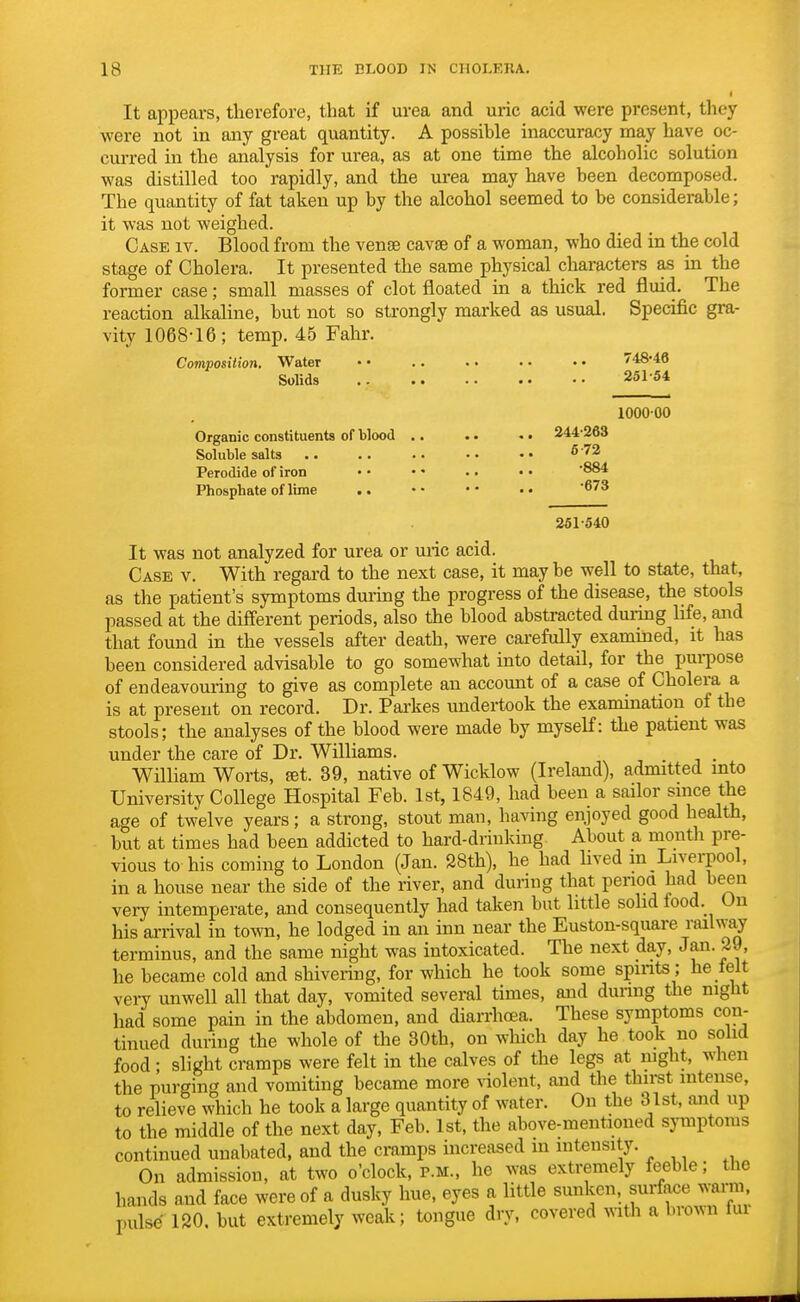 It appears, therefore, that if urea and uric acid were present, th were not in any great quantity. A possible inaccuracy may have oc- curred in the analysis for urea, as at one time the alcoholic solution was distilled too rapidly, and the urea may have been decomposed. The quantity of fat taken up by the alcohol seemed to be considerable; it was not weighed. Case iv. Blood from the venae cavse of a woman, who died in the cold stage of Cholera. It presented the same physical characters as in the former case; small masses of clot floated in a thick red fluid. The reaction alkaline, but not so strongly marked as usual. Specific gra- vity 1068-16 ; temp. 45 Fahr. Composition. Water •• .. . • •• •• / 48*46 Solids 251-54 100000 Organic constituents of blood .. .. .. 244-263 Soluble salts 6 72 Perodide of iron • • — .. • • '884 Phosphate of lime .. • • • • • • 673 251-540 It was not analyzed for urea or uric acid. Case v. With regard to the next case, it may be well to state, that, as the patient's symptoms during the progress of the disease, the stools passed at the different periods, also the blood abstracted during life, and that found in the vessels after death, were carefully examined, it has been considered advisable to go somewhat into detail, for the purpose of endeavouring to give as complete an account of a case of Cholera a is at present on record. Dr. Parkes undertook the exarnination of the stools; the analyses of the blood were made by myself: the patient was under the care of Dr. Williams. . William Worts, set. 39, native of Wicklow (Ireland), admitted into University College Hospital Feb. 1st, 1849, had been a sailor since the age of twelve years; a strong, stout man, having enjoyed good health, but at times had been addicted to hard-driuking About a month pre- vious to his coming to London (Jan. 28th), he had lived m Liverpool, in a house near the side of the river, and during that penoa had been very intemperate, and consequently had taken but little solid food. On his arrival in town, he lodged in an inn near the Euston-square railway terminus, and the same night was intoxicated. The next day, Jan. 29, he became cold and shivering, for which he took some spirits ; he felt very unwell all that day, vomited several times, and during the night had some pain in the abdomen, and diarrhoea. These symptoms con- tinued during the whole of the 30th, on which day he took no solid food; slight cramps were felt in the calves of the legs at night, when the purging and vomiting became more violent, and the thirst intense, to relieve which he took a large quantity of water. On the 31st, and up to the middle of the next day, Feb. 1st, the above-mentioned symptoms continued unabated, and the cramps increased m intensity. On admission, at two o'clock, p.m., he was extremely feeble; the hands and face were of a dusky hue, eyes a little sunken surface warm, pulse 120. but extremely weak; tongue dry, covered with a brown fui