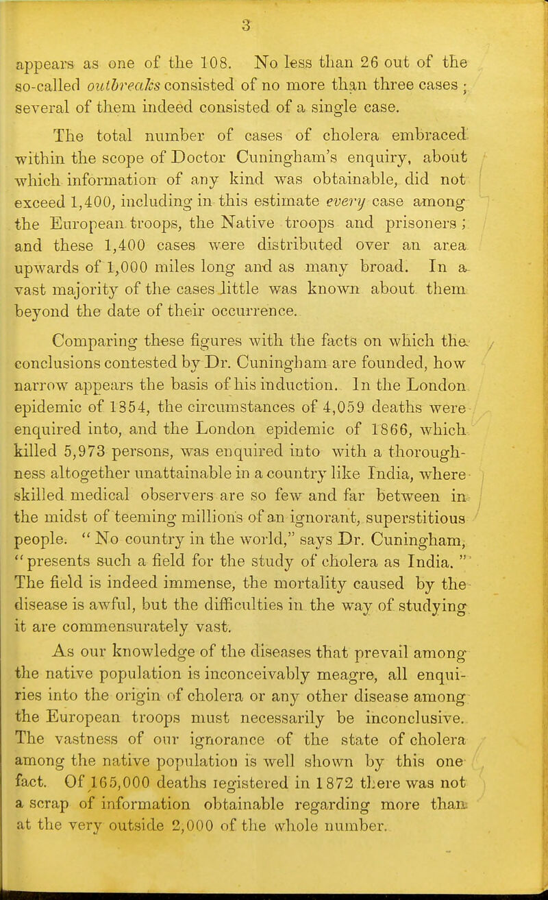 appears as one o£ the 108. No less than 26 out of the so-called outbreaks consisted of no more than three cases ; several of them indeed consisted of a single case. The total number of of cholera embraced within the scope of Doctor Cuningham's enquiry, about which information of any kind was obtainable, did not exceed 1,400, including in this estimate everij csise among the European.troops, the Native troops and prisoners; and these 1,400 cases were distributed over an area, upwards of 1,000 miles long and as many broad. In vast majority of the cases little was known about them beyond the date of thedr occurrence. Comparing these figures with the facts on which tha conclusions contested by Dr. Cuningham are founded, how narrow appears the basis of his induction. In the London, epidemic of 1354, the circumstances of 4,059 deaths were enquired into, and the London epidemic of 1866, which, killed 5,973 persons, w'as enquired into with a thorough- ness altogether unattainable in a country like India, where- skilled medical observers are so few and far between inr the midst of teeming million's of an ignorant, superstitious people.  No country in the wwld, says Dr. Cuningham, presents such a field for the study of cholera as India. The field is indeed immense, the mortality caused by the disease is awful, but the difficulties in the way of studying it are commensurately vast. As our knowledge of the diseases that prevail among the native population is inconceivably meagre, all enqui- ries into the origin of cholera or any other disease among the European troops must necessarily be inconclusive. The vastness of our ignorance of the state of cholera among the native population is well shown by this one fact. Of 165,000 deaths legistered in 1872 there was not a scrap of information obtainable regarding more than; at the very outside 2,000 of the whole number.