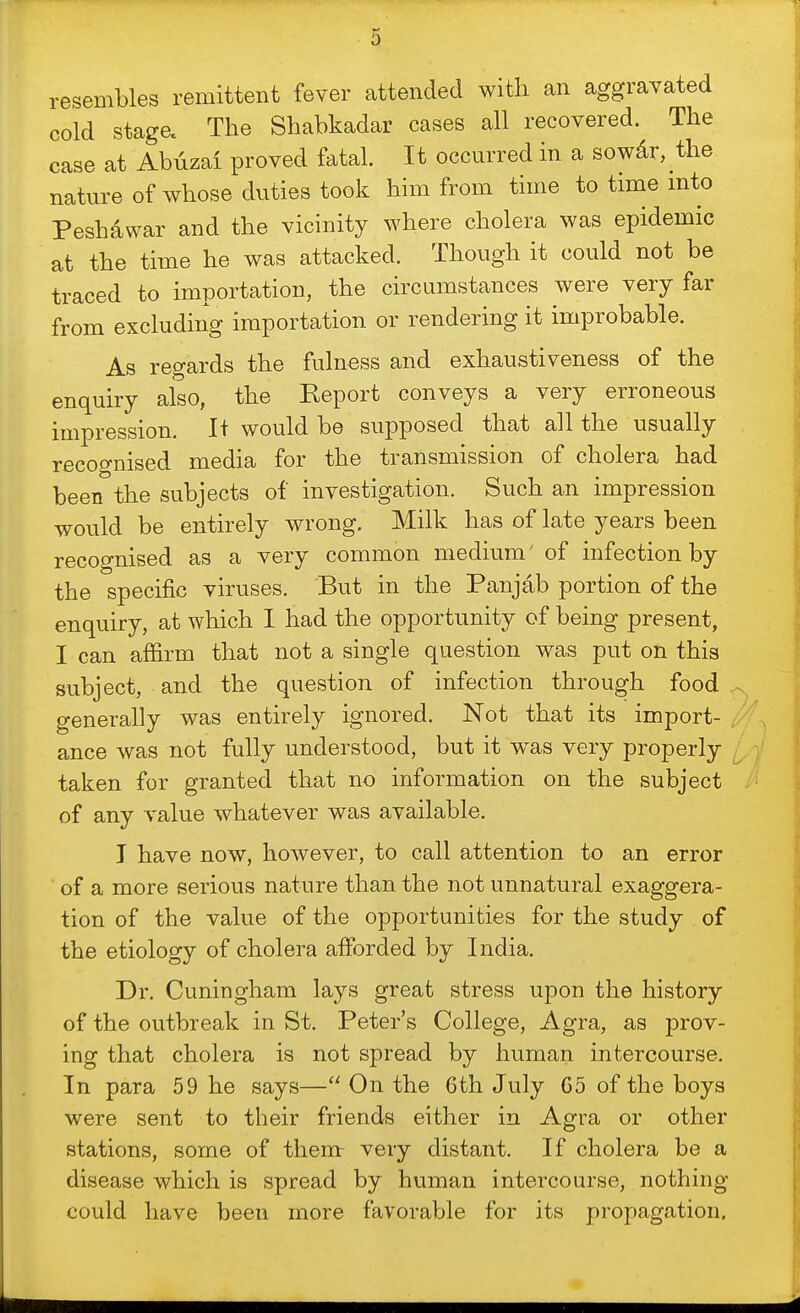 resembles remittent fever attended with an aggravated cold stage. The Shabkadar cases all recovered. The case at Abdzai proved fatal. It occurred in a sowdr, the nature of whose duties took him from time to time mto Peshawar and the vicinity where cholera was epidemic at the time he was attacked. Though it could not be traced to importation, the circumstances were very far from excluding importation or rendering it improbable. As regards the fulness and exhaustiveness of the enquiry also, the Report conveys a very erroneous impression. It would be supposed that all the usually recognised media for the transmission of cholera had been the subjects of investigation. Such an impression would be entirely wrong. Milk has of late years been recognised as a very common medium' of infection by the specific viruses. But in the Panjab portion of the enquiry, at which I had the opportunity of being present, I can affirm that not a single question was put on this subject, and the question of infection through food generally was entirely ignored. Not that its import- ance was not fully understood, but it was very properly taken for granted that no information on the subject of any A'alue whatever was available. I have now, however, to call attention to an error of a more serious nature than the not unnatural exaggera- tion of the value of the opportunities for the study of the etiology of cholera afforded by India. Dr. Cuningham lays great stress upon the history of the outbreak in St. Peter's College, Agra, as prov- ing that cholera is not spread by human intercourse. In para 59 he says— On the 6th July 65 of the boys were sent to their friends either in Agra or other stations, some of them very distant. If cholera be a disease which is spread by human intercourse, nothing could have been more favorable for its propagation.