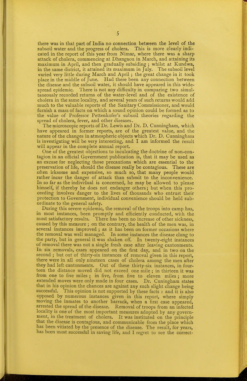 there was in that part of India no connection between the level of the subsoil water and the progress of cholera. This is more clearly indi- cated in the report of this year from Nimar, where there was a sharp attack of cholera, commencing at Dhangaou in March, and attaining its maximmn in April, and then gradually subsiding ; whilst at Kundwa, in the same district, it attained its maximum in July. The subsoil level varied very little during March and April; the great change in it took place in the middle of June. Had there been any connection between the disease and the subsoil water, it should have appeared in this wide- spread epidemic. There is not any difficulty in comparing two simul- taneously recorded returns of the water-level and of the existence of cholera in the same locality, and several years of such returns would add much to the valuable reports of the Sanitary Commissioner, and would furnish a mass of facts on which a sound opinion could be formed as to the value of Professor Pettenkofer's subsoil theories regarding the spread of cholera, fever, and other diseases. The microscopic reports of Dr. Lewis and Dr. D. Cunningham, which have appeared in former reports, are of the greatest value, and the nature of the changes in atmospheric objects which Dr. D. Cunningham is investigating will be very interesting, and I am informed the result will appear in the complete annual report. One of the greatest objections to inculcating the doctrine of non-con- tagion in an official Government publication is, that it may be used as an excuse for neglecting those precautions which are essential to the preservation of life, should the disease really be contagious. These are often irksome and expensive, so much so, that many people would rather incur the danger of attack than submit to the inconvenience. In so far as the individual is concerned, he may be allowed to please himself, if thereby he does not endanger others; but when this pro- ceeding involves danger to the lives of thousands who entrust their protection to Government, individual convenience should be held sub- ordinate to Ihe general safety. During this severe epidemic, the removal of the troops into camp has, in most instances, been promptly and efficiently conducted, with the most satisfactory results. There has been no increase of other sickness, caused by this measure ; on the contrary, the health of the men was, in several instances improved ; as it has been on former occasions where the removal was well managed. In some instances the disease clung to the party, but in general it was shaken off. In twenty-eight instances of removal there was not a single fresh case after leaving cantonments. In six removals, cases appeared on the first day, and in two on the second ; but out of thirty-six instances of removal given in this report, there were in all only nineteen cases of cholera among the men after they had left cantonments. Out of these thirty-six instances, in four- teen the distance moved did not exceed one mile ; in thirteen it was from one to five miles ; in five, from five to eleven miles ; more extended moves were only made in four cases. Dr. Cuningham states that in his opinion the chances are against any such slight change being successful. This opinion is not supported by these facts : and it is also opposed by numerous instances given in this report, where simply moving the inmates to another barrack, when a first case appeared, arrested the spread of the disease. Removal of troops from an infected locality is one of the most important measures adopted by any govern- ment, in the treatment of cholera. It was instituted on the principle that the disease is contagious, and communicable from the place which has been vitiated by the presence of the disease. The result, for years, has been most successful in saving life, and I regret to see the correct-