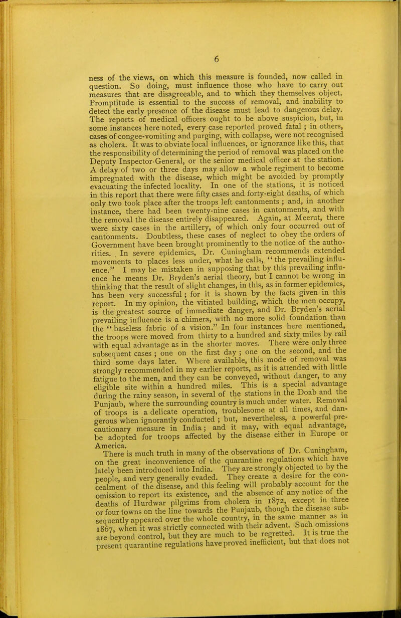 ness of the views, on which this measure is founded, now called in question. So doing, must influence those who have to carry out measures that are disagreeable, and to which they themselves object. Promptitude is essential to the success of removal, and inability to detect the early presence of the disease must lead to dangerous delay. The reports of medical officers ought to be above suspicion, but, in some instances here noted, every case reported proved fatal; in others, cases of congee-vomiting and purging, with collapse, were not recognised as cholera. It was to obviate local influences, or ignorance like this, that the responsibility of determining the period of removal was placed on the Deputy Inspector-General, or the senior medical officer at the station, A delay of two or three days may allow a whole regiment to become impregnated with the disease, which might be avoided by promptly evacuating the infected locality. In one of the stations, it is noticed in this report that there were fifty cases and forty-eight deaths, of which only two took place after the troops left cantonments ; and, in another instance, there had been twenty-nine cases in cantonments, and with the removal the disease entirely disappeared. Again, at Meerut, there were sixty cases in the artillery, of which only four occurred out of cantonments. Doubtless, these cases of neglect to obey the orders of Government have been brought prominently to the notice of the autho- rities. In severe epidemics. Dr. Cuningham recommends extended movements to places less under, what he calls,  the prevailing influ- ence. I may be mistaken in supposing that by this prevaihng mflu- ence he means Dr. Bryden's aerial theory, but I cannot be wrong m thinking that the result of slight changes, in this, as in former epidemics, has been very successful; for it is shown by the facts given in this report. In my opinion, the vitiated building, which the men occupy, is the greatest source of immediate danger, and Dr. Bryden's aerial prevailing influence is a chimera, with no more solid foundation than the baseless fabric of a vision. In four instances here mentioned, the troops were moved from thirty to a hundred and sixty miles by rail with equal advantage as in the shorter moves. There were only three subsequent cases ; one on the first day ; one on the second, and the third some days later. Where available, this mode of removal was strongly recommended in my earlier reports, as it is attended with little fatigue to the men, and they can be conveyed, without danger, to any eligible site within a hundred miles. This is a special advantage dunng the rainy season, in several of the stations in the Doab and the Punjaub, where the surrounding country is much under water. Removal of troops is a delicate operation, troublesome at all times, and dan- gerous when ignorantly conducted ; but, nevertheless, a powerful pre- cautionary measure in India; and it may, with equal advantage, be adopted for troops affected by the disease either in Europe or There is much truth in many of the observations of Dr. Cuningham, on the great inconvenience of the quarantine regulations which have lately been introduced into India. They are strongly objected to by the people, and very generally evaded. They create a desire for the con- cealment of the disease, and this feeling will probably account for the omission to report its existence, and the absence of any notice of the deaths of Hurdwar pilgrims from cholera in 1872, except in three or four towns on the line towards the Punjaub, though the disease sub- sequently appeared over the whole country, in the same manner as in 1867. when t was strictly connected with their advent Such omissions are beyond control, but they are much to be regretted. It is true the present quarantine regulations have proved inefficient, but that does not