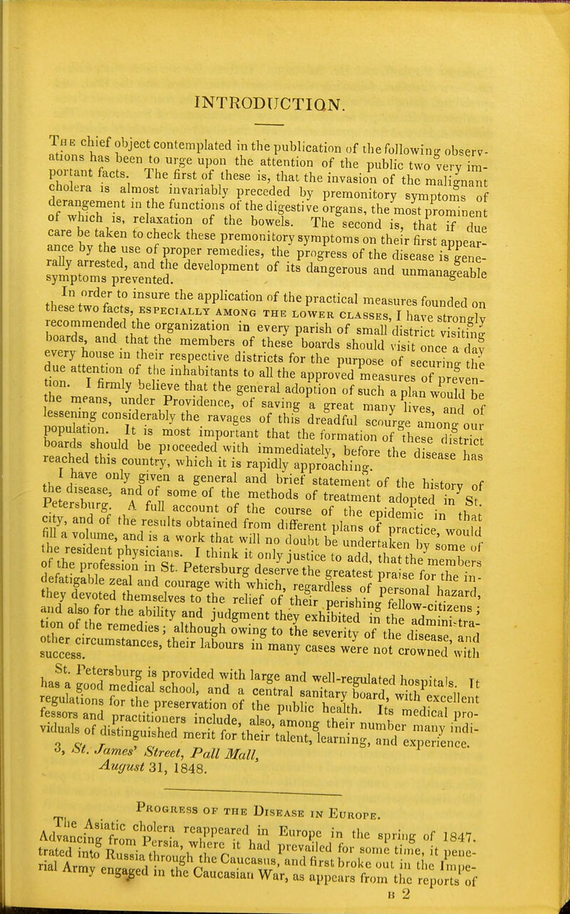 INTRODUCTION. The chief object contemplated in the publication of the following observ- ations has been to urge upon the attention of the public two very im- portant facts The first of these is, that the invasion of the malignant cholera is almost invariably preceded by premonitory symptoms of derangement in the functions of the digestive organs, themost proTinen of winch is, relaxation of the bowels. The^econd is, that Tf due care be taken to check these premonitory symptoms on the r first appear- ance by the use of proper remedies, the progress of the disease is Lne AS^Sf development of its d— «* In order to insure the application of the practical measures founded on these two facts, especially among the lower classes, I have Sv recommended the organization in every parish of small dist iot v siS boards and that the members of these boards should visit once a Z every house m their respective districts for the purpose of ecunni thl due attent.on of the inhabitants to all the approved Lasure ?™* n ion. I firmly believe that the general adoption of such a plan would be he means, under Providence, of saving a great many lives and of lessening considerably the ravages of this dreadful scouU amonf out IT T ,iVS m°St imp°nant that the fbrmati™ of these boards should be p.oceeded with immediately, before the dsesha, reached this country, which it is rapidly approaching hM 1 have only given a general and brief statement of the historv of the disease, and of some of the methods of treatment a looted in7 s7 Petersburg. A full account of the course of the enidSiT■ £ l city, and of the results obtained from d.fferent pi 's oTpS^wDuld fill a volume, and is a work that will no doubt be underrXn ' 1- ^X^Z^^^^X^ P^for the in they devoted themselves to the relief of theTr oerTshin/llT v^' and also for the ability and judgment «hSdf the°a'dmmi?* tmn of the remedies; although owing to the sever irv nf til admim?tra; St. Petersburg is provided with large and well-remilatPrl W„v i Tl reZfi0„°„d?,Cd,iCaISCh001' ad * Cetral ^iSdf^ZSle regulations for the preservation of the public health K ™L i <1> At. James' Street, Pall Mall, August 31, 1848. Progress of the Disease in Europe. Advan^W WCplera reaPPearedEurope in the spring of 1847. rial Axmy^^ i^^0^^' antlfirstbroke out *» the Fmpe- irmy engaged in the Caucasian War, as appears from the reports of