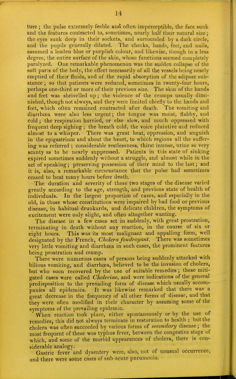ture; the pulse extremely feeble and often imperceptible, the face sunk and the features contracted to, sometimes, nearly half their natural size; the eyes sunk deep in their sockets, and surrounded by a dark circle, and the pupils generally dilated. The cheeks, hands, feet, and nails, assumed a leaden blue or purplish colour, and likewise, though in a less degree, the entire surface of the skin, whose functions seemed completely paralyzed. One remarkable phenomenon was the sudden collapse of the soft parts of the body, the effect necessarily of all the vessels being nearly emptied of their fluids, and of the rapid absorption of the adipose sub- stance ; so that patients were reduced, sometimes in twenty-four hours, perhaps one-third or more of their previous size. The skin of the hands and feet was shrivelled up; the violence of the cramps usually dimi- nished, though not always, and they were limited chiefly to the hands and feet, which often remained contracted after death. The vomiting and diarrhoea were also less urgent; the tongue was moist, flabby, and cold; the respiration hurried, or else slow, and much oppressed with frequent deep sighing ; the breath cold, the voice plaintive and reduced almost to a whisper. There was great heat, oppression, and anguish in the epigastrium and about the heart, to which regions all the suffer- ing was referred ; considerable restlessness, thirst intense, urine so very scanty as to be nearly suppressed. Patients in this state of sinking expired sometimes suddenly without a struggle, and almost while in the act of speaking; preserving possession of their mind to the last; and it is, also, a remarkable circumstance that the pulse had sometimes ceased to beat many hours before death. The duration and severity of these two stages of the disease varied greatly according to the age, strength, and previous state of health of individuals. In the largest proportion of cases, and especially in the old, in those whose constitutions were impaired by bad food or previous disease, in habitual drunkards, and delicate children, the symptoms of excitement were only slight, and often altogether wanting. The disease in a few cases set in suddenly, with great prostration, terminating in death without any reaction, in the course of six or eight hours. This was its most malignant and appalling form, well designated by the French, Cholera foudroyant. There was sometimes very little vomiting and diarrhoea in such cases, the prominent features being prostration and cramp. There were numerous cases of persons being suddenly attacked with bilious vomiting, and diarrhoea, believed to be the invasion of cholera, but who soon recovered by the use of suitable remedies; these miti- gated cases were called Cholerine, and were indications of the general predisposition to the prevailing form of disease which usually accom- panies all epidemics. It was likewise remarked that there was a great decrease in the frequency of all other forms of disease, and that they were often modified in their character by assuming some of the symptoms of the prevailing epidemic. When reaction took place, either spontaneously or by the use of remedies, this did not always terminate in restoration to health ; but the cholera was often succeeded by various forms of secondary disease; the most frequent of these was typhus fever, between the congestive stage of which, and some of the morbid appearances of cholera, there is con- siderable analogy. Gastric fever and dysentery were, also, not of unusual occurrence, and there were some cases of sub-acute pneumonia.