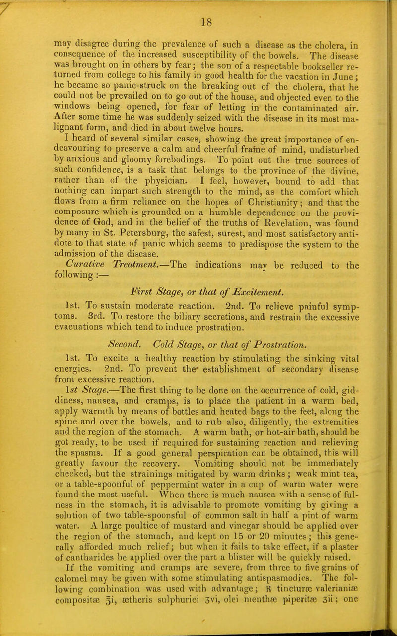may disagree during the prevalence of such a disease as the cholera, in consequence of the increased susceptihility of the bowels. The disease was brought on in others by fear j the son of a respectable bookseller re- turned from college to his family in good health for the vacation in June; he became so panic-struck on the breaking out of the cholera, that he could not be prevailed on to go out of the house, and objected even to the windows being opened, for fear of letting in the contaminated air. After some time he was suddenly seized with the disease in its most ma- lignant form, and died in about twelve hours. I heard of several similar cases, showing the great importance of en- deavouring to preserve a calm and cheerful frame of mind, undisturhed by anxious and gloomy forebodings. To point out the true sources of such confidence, is a task that belongs to the province of the divine, rather than of the physician. I feel, however, bound to add that nothing can impart such strength to the mind, as the comfort which flows from a firm reliance on the hopes of Christianity; and that the composure which is grounded on a humble dependence on the provi- dence of God, and in the belief of the truths of Eevelation, was found by many in St. Petersburg, the safest, surest, and most satisfactory anti- dote to that state of panic which seems to predispose the system to the admission of the disease. Curative Treatment.—The indications may be reduced to the following:— First Stage, or that of Excitement. 1st. To sustain moderate reaction. 2nd. To relieve paiuful symp- toms. 3rd. To restore the biliary secretions, and restrain the excessive evacuations which tend to induce prostration. Second. Cold Stage, or that of Prostration. 1st. To excite a healthy reaction by stimulating the sinking vital energies. 2nd. To prevent the* establishment of secondary disease from excessive reaction. 1st Stage.—The first thing to be done on the occurrence of cold, gid- diness, nausea, and cramps, is to place the patient in a warm bed, apply warmth by means of bottles and heated bags to the feet, along the spine and over the bowels, and to rub also, diligently, the extremities and the region of the stomach. A warm bath, or hot-air bath, should be got ready, to be used if required for sustaining reaction and relieving the spasms. If a good general perspiration can be obtained, this will greatly favour the recovery. Vomiting should not be immediately checked, but the strainings mitigated by warm drinks; weak mint tea, or a table-spoonful of peppermint water in a cup of warm water were found the most useful. When there is much nausea with a sense of ful- ness in the stomach, it is advisable to promote vomiting by giving a solution of two table-spoonsful of common salt in half a pint of warm water. A large poultice of mustard and vinegar should be applied over the region of the stomach, and kept on 15 or 20 minutes; this gene- rally afforded much relief; but when it fails to take effect, if a plaster of cantharides be applied over the part a blister will be quickly raised. If the vomiting and cramps are severe, from three to five grains of calomel may be given with some stimulating antispasmodics. The fol- lowing combination was used with advantage; R tincture valerianic composite §i, ectheris sulphurici 3vi, olei menthse piperittc 3ii; one