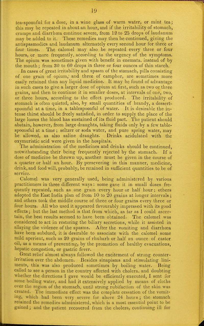 tea-spoonful for a dose, in a wine glass of warm water, or mint tea; this may be repeated in about an hour, and if the irritability of stomach, cramps and diarrhoea continue severe, from 12 to 25 drops of laudanum may be added to it. These remedies may then be continued, giving the antispasmodics and laudanum alternately every second hour for three or four times. The calomel may also be repeated every three or four hours, or more frequently, according to the urgency of the symptoms. The opium was sometimes given with benefit in enemata, instead of by the mouth; from 30 to 60 drops in three or four ounces of thin starch. In cases of great irritability and spasm of the stomach, pills consisting of one grain of opium, and three of camphor, are sometimes more easily retained than any liquid medicine. It may be found of advantage in such cases to give a larger dose of opium at first, such as two or three grains, and then to continue it in smaller doses, at intervals of one, two, or three hours, according to the effect produced. The irritability of stomach is often quieted, also, by small quantities of brandy, a dessert- spoonful at a time, in a tablespoonful of water. It is desirable the in- tense thirst should be freely satisfied, in order to supply the place of the large losses the blood has sustained of its fluid part. The patient should abstain, however, from large draughts, taking fluids only by a few table- spoonsful at a time; seltzer or soda water, and pure spring water, may be allowed, as also saline draughts. Drinks acidulated with the oxymuriatic acid were given in the hospitals. The administration of the medicines and drinks should be continued, notwithstanding their being frequently rejected by the stomach. If a dose of medicine be thrown up, another must be given in the course of a quarter or half an hour. By persevering in this manner, medicine, drink, and food will, probably, be retained in sufficient quantities to be of service. Calomel was very generally used, being administered by various practitioners in three different ways: some gave it in small doses fre- quently repeated, such as one grain every hour or half hour; others adopted the East India plan of from 10 to 20 grains at longer intervals ; aud others took the middle course of three or four grains every three or four hours. All who used it appeared favourably impressed with its good effects; but the last method is that from which, as far as I could ascer- tain, the best results seemed to have been obtained. The calomel was considered to act in restoring the biliary secretions, while it assisted in allaying the violence of the spasms. After the vomiting and diarrhoea have been subdued, it is desirable to associate with the calomel some mild aperient, such as 20 grains of rhubarb or half an ounce of castor oil, as a means of preventing, by the promotion of healthy evacuations, hepatic congestion, or gastric fever. Great relief almost always followed the excitement of strong counter- irritation over the abdomen. Besides sinapisms and stimulating lini- ments, this was also produced sometimes by boiling water. Being called to see a person in the country affected with cholera, and doubting whether the directions I gave would be efficiently executed, I sent for some boiling water, and had it extensively applied by means of cloths over the region of the stomach, until strong rubifaclion of the skin was created. The immediate effect was the complete cessation of the vomit- ing, which had been very severe for above 24 hours; the stomach retained the remedies administered, which is a most essential point to be gained; and the patient recovered from the cholera, continuing ill for