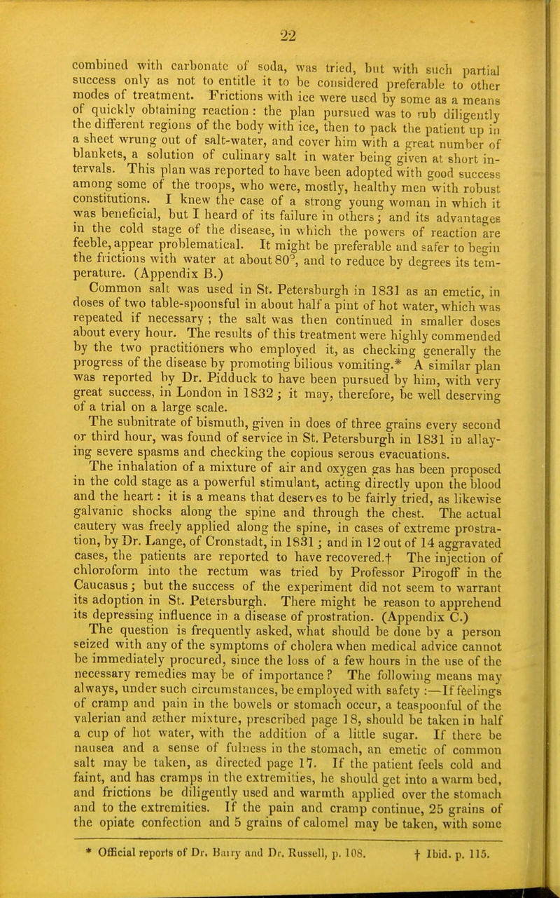combined with carbonate of soda, was tried, but with such partial success only as not to entitle it to be considered preferable to other modes of treatment. Frictions with ice were used by some as a means of quickly obtaining reaction : the plan pursued was to ruh diligently the different regions of the body with ice, then to pack the patient up in a sheet wrung out of salt-water, and cover him with a great number of blankets, a solution of culinary salt in water being given at short in- tervals. This plan was reported to have been adopted with good success among some of the troops, who were, mostly, healthy men with robust constitutions. I knew the case of a strong young woman in which it was beneficial, but I heard of its failure in others; and its advantages in the cold stage of the disease, in which the powers of reaction are feeble, appear problematical. It might be preferable and safer to begin the frictions with water at about 80°, and to reduce by degrees its tem- perature. (Appendix B.) Common salt was used in St. Petersburgh in 1831 as an emetic, in doses of two table-spoonsful in about half a pint of hot water, which was repeated if necessary ; the salt was then continued in smaller doses about every hour. The results of this treatment were highly commended by the two practitioners who employed it, as checking generally the progress of the disease by promoting bilious vomiting.* A similar plan was reported by Dr. Pidduck to have been pursued by him, with very great success, in London in 1832 ; it may, therefore, be well deserving of a trial on a large scale. The subnitrate of bismuth, given in does of three grains every second or third hour, was found of service in St. Petersburgh in 1831 in allay- ing severe spasms and checking the copious serous evacuations. The inhalation of a mixture of air and oxygen gas has been proposed in the cold stage as a powerful stimulant, acting directly upon the blood and the heart: it is a means that deserves to be fairly tried, as likewise galvanic shocks along the spine and through the chest. The actual cautery was freely applied along the spine, in cases of extreme prostra- tion, by Dr. Lange, of Cronstadt, in 1831 j and in 12 out of 14 aggravated cases, the patients are reported to have recovered.! The injection of chloroform into the rectum was tried by Professor Pirogoff in the Caucasus ; but the success of the experiment did not seem to warrant its adoption in St. Petersburgh. There might be reason to apprehend its depressing influence in a disease of prostration. (Appendix C.) The question is frequently asked, what should be done by a person seized with any of the symptoms of cholera when medical advice cannot be immediately procured, since the loss of a few hours in the use of the necessary remedies may be of importance ? The following means may always, under such circumstances, be employed with safety :—If feelings of cramp and pain in the. bowels or stomach occur, a teaspoonful of the valerian and aether mixture, prescribed page 18, should be taken in half a cup of hot water, with the addition of a little sugar. If there be nausea and a sense of fulness in the stomach, an emetic of common salt may be taken, as directed page 17. If the patient feels cold and faint, and has cramps in the extremities, he should get into a warm bed, and frictions be diligently used and warmth applied over the stomach and to the extremities. If the pain and cramp continue, 25 grains of the opiate confection and 5 grains of calomel may be taken, with some * Official reports of Dr. Bairy and Dr. Russell, p. 108. f Ibid. p. 115.