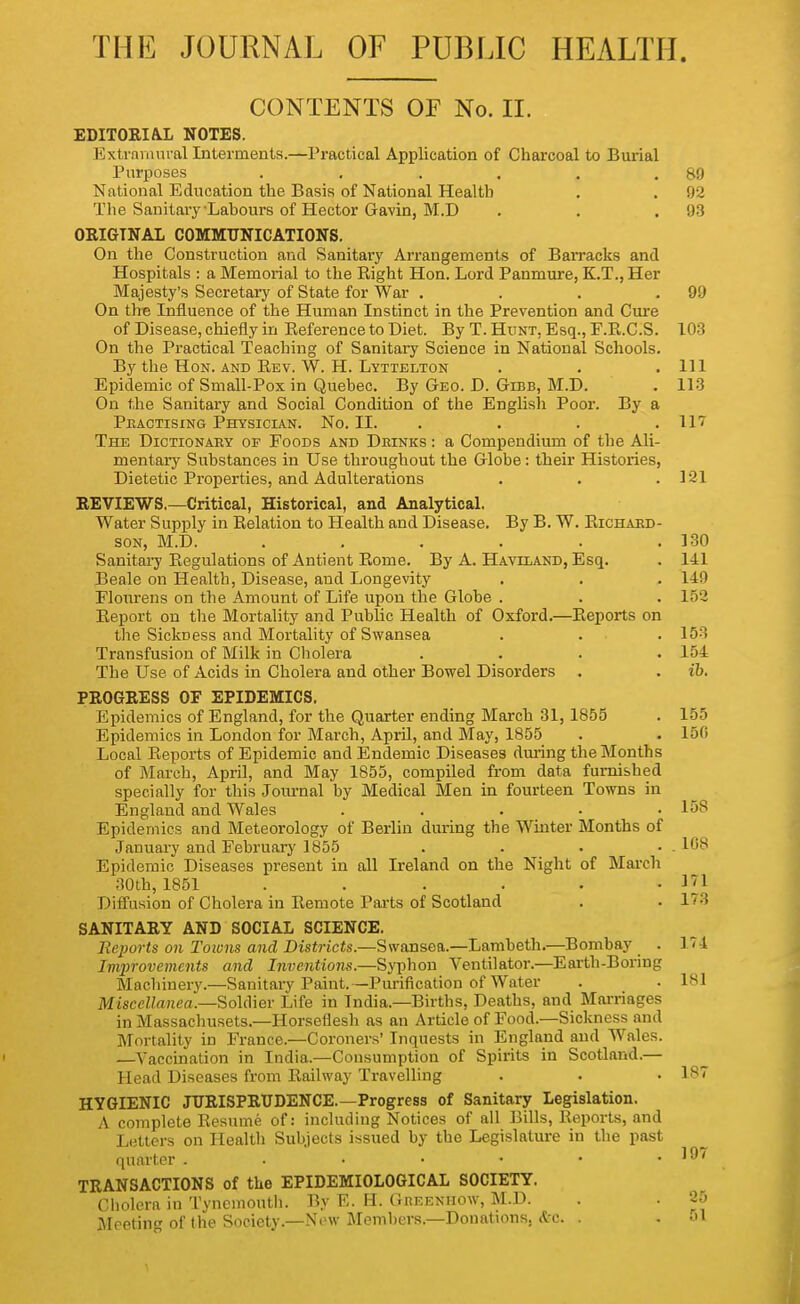 CONTENTS OF No. II. EDITORIA.L NOTES. Extraiiuu al Interments.—Practical Application of Charcoal to Burial Purposes . , . , , .89 National Education the Basis of National Health . . 92 The Sanitary-Labours of Hector Gavin, M.D . . .93 OEIGTNAL COMMUNICATIONS. On the Construction and Sanitary Arrangements of Barracks and Hospitals : a Memorial to the Right Hon. Lord Panmure, K.T., Her Majesty's Secretary of State for War . . . .99 On the Influence of the Human Instinct in the Prevention and Cure of Disease, chiefly in Eeference to Diet. By T. Hunt, Esq., F.R.C.S. 103 On the Practical Teaching of Sanitaiy Science in National Schools. By the Hon. and Eev. W. H. Lyttelton . . .111 Epidemic of Small-Pox in Quebec. By Geo. D. Gibb, M.D. . 113 On the Sanitary and Social Condition of the English Poor. By a Peactising Physician. No. II. . . . .117 The Dictionaey of Foods and Dbinks : a Compendium of the Ali- mentary Substances in Use throughout the Globe: their Histories, Dietetic Properties, and Adulterations . . ,121 REVIEWS.—Critical, Historical, and Analytical. Water Supply in Relation to Health and Disease. By B. W. Richaed- soN, M.D. . . . . . .130 Sanitaij Regulations of Antient Rome. By A. Haviiand, Esq. . 141 Beale on Health, Disease, and Longevity . . . 149 Flourens on the Amount of Life upon the Globe . . . 152 Report on the Mortality and Public Health of Oxford.—Reports on the Sickness and Mortality of Swansea . . . 153 Transfusion of Milk in Cholera . . . .154 The Use of Acids in Cholera and other Bowel Disorders . . ib. PROGRESS OF EPIDEMICS. Epidemics of England, for the Quarter ending March 31,1855 Epidemics in London for March, April, and May, 1855 Local Reports of Epidemic and Endemic Diseases diuing the Months of March, April, and May 1855, compiled from data furnished specially for this Journal by Medical Men in fourteen Towns in England and Wales . . . . • Epidemics and Meteorology of Berlin during the Winter Months of January and February 1855 . . . • Epidemic Diseases present in all Ireland on the Niglit of March 30th, 1851 ...... Difl'usion of Cholera in Remote Parts of Scotland SANITARY AND SOCIAL SCIENCE. Reports on Toivns and Districts.—Swansea.—Lambeth.—Bombay . Improvements and Inventions.—Syphon Ventilator.—Earth-Boring Machinery.—Sanitary Paint.—Purification of Water Miscellanea.—Soldier Life in India.—Births, Deaths, and Marriages in Massachusets.—Horseflesh as an Article of Food.—Sickness and Mortality in France.—Coroners' Inquests in England and Wales. —Vaccination in India.—Consumption of Spirits in Scotland.— Head Diseases from Railway Travelling HYGIENIC JURISPRUDENCE.—Progress of Sanitary Legislation. A complete Resume of: including Notices of all Bills, Reports, and Letters on Health Subjects issued by the Legislature in the past quarter TRANSACTIONS of the EPIDEMIOLOGICAL SOCIETY. Cholera in Tynemouth. By E. H. Geeeniiow, M.D. Meeting of the Society.—New Members.—Donations. <tc. . 155 150 158 . 108 171 173 174 181 187 197 25 51