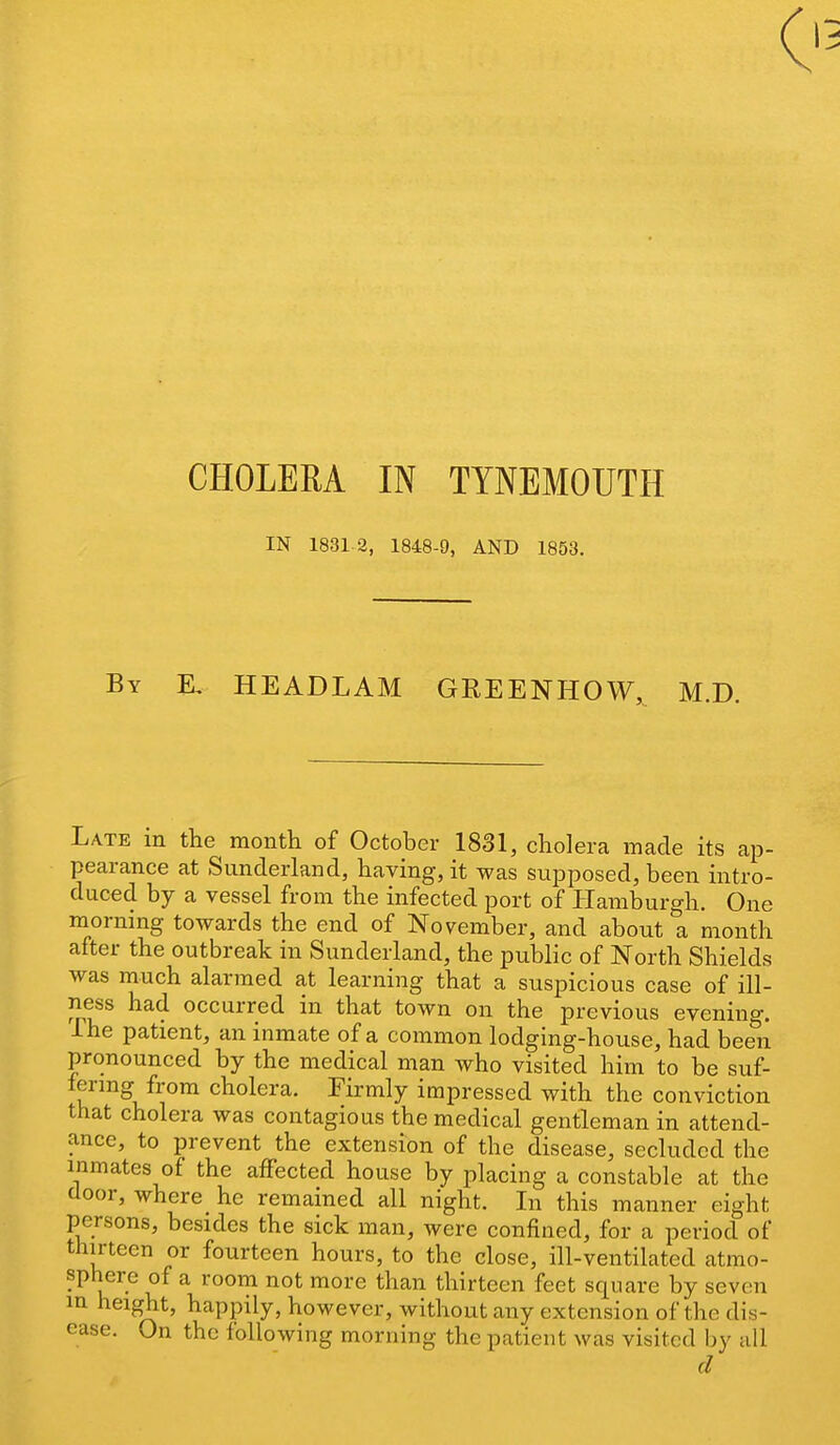 IN 1831 2, 1848-9, AND 1853. By K HEADLAM GREENHOW,^ M.D. Late m the month of October 1831, cholera made its ap- pearance at Sunderland, having, it was supposed, been intro- duced by a vessel from the infected port of Hamburgh. One mornmg towards the end of November, and about a month after the outbreak in Sunderland, the public of North Shields was much alarmed at learning that a suspicious case of ill- ness had occurred in that town on the previous evening. Ihe patient, an inmate of a common lodging-house, had been pronounced by the medical man who visited him to be suf- lering from cholera. Firmly impressed with the conviction that cholera was contagious the medical gentleman in attend- a-nce, to prevent the extension of the disease, secluded the inmates of the affected house by placing a constable at the door, where he remained all night. In this manner eight persons, besides the sick man, were confined, for a period of thirteen or fourteen hours, to the close, ill-ventilated atmo- u ^ ^ ^^^^ ^^^'^ ^^^'^^^ thirteen feet square by seven in height, happily, however, without any extension of the dis- ease. On the following morning the patient was visited by all d