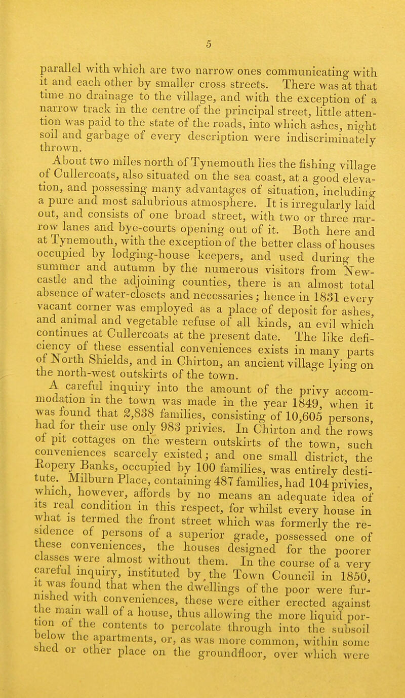 parallel with which are two narrow ones communicatino- with it and each other by smaller cross streets. There was at that tune no drainage to the village, and with the exception of a narrow track in the centre of the principal street, little atten- tion was paid to the state of the roads, into which as-hes, night soil and garbage of every description were indiscriminately thrown. About two miles north of Tynemouth lies the fishing villao-e of Culler coats, also situated on the sea coast, at a good eleva- tion, and possessing many advantages of situation, including a pure and mpst salubrious atmosphere. It is irregularly laid out, and consists of one broad street, with two or three nar- row lanes and bye-courts opening out of it. Both here and at Tynemouth, with the exception of the better class of houses occupied by lodging-house keepers, and used during the summer and autumn by the numerous visitors from New- castle and the adjoining counties, there is an almost total absence of water-closets and necessaries; hence in 1831 every vacant corner was employed as a place of deposit for ashes and animal and vegetable refuse of all kinds, an evil which continues at Cullercoats at the present date. The like defi- ciency of these essential conveniences exists in many parts ot North Shields, and in Chirton, an ancient village lyin^ on the north-west outskirts of the town. A careful inquiry into the amount of the privy accom- modation m the town was made in the year 1849 when it was found that 2,838 families, consisting of 10,605 persons had for their use only 983 privies. In Chirton and the rows ot pit cottages on the western outskirts of the town, such conveniences scarcely existed ^ and one smaU district, the Kopery Banks, occupied by 100 families, was entirely desti- tute. Milburn Place, containing 487 families, had 104 privies which however, affords by no means an adequate idea of Its real condition in this respect, for whilst every house in what is termed the front street which was formerly the re- sidence of persons of a superior grade, possessed one of these conveniences, the houses designed for the poorer classics were almost without them. In the course of a very careful inquiry, instituted by, the Town Council in 1850, It was found that when the dwellings of the poor were fur- nished with conveniences, these were either erected against the main wall of a house, thus allowing the more liquid por- tion of the contents to percolate through into tbe subsoil Deiow the apartments, or, as was more common, within some ^nca or other place on the groundfloor, over which were