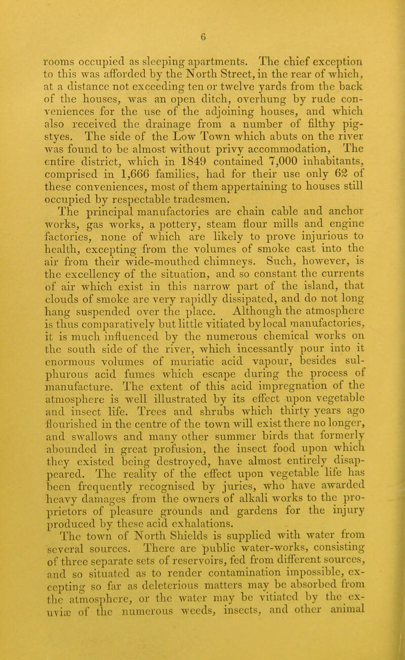 rooms occupied as sleeping apartments. The chief exception to this was afForcled by the North Street, in the rear of which, at a distance not exceeding ten or twelve yards from the back of the houses, was an open ditch, overhung by rude con- veniences for the use of the adjoining houses, and which also received the drainage from a number of filthy pig- styes. The side of the Low Town which abuts on the river was found to be almost without privy accommodation, The entire district, which in 1849 contained 7,000 inhabitants, comprised in 1,666 families, had for their use only 62 of these conveniences, most of them appertaining to houses still occupied by respectable tradesmen. The principal manufactories are chain cable and anchor works, gas woi'ks, a pottery, steam flour mills and engine factories, none of which are likely to prove injurious to health, excepting from the volumes of smoke cast into the air from their wide-mouthed chimneys. Such, however, is the excellency of the situation, and so constant the currents of air which exist in this narrow part of the island, that clouds of smoke are very rapidly dissipated, and do not long- hang suspended over the place. Although the atmosphere is thus comparatively but little vitiated by local manufactories, it is much influenced by the numerous chemical works on the south side of the river, which incessantly pour into it enormous volumes of muriatic acid vapour, besides sul- phurous acid fumes which escape during the process of manufacture. The extent of this acid impregnation of the atmosphere is well illustrated by its effect upon vegetable and insect life. Trees and shrubs which thirty years ago flourished in the centre of the town will exist there no longer, and swallows and many other summer birds that formerly abounded in great profusion, the insect food upon which they existed being destroyed, have almost entirely disap- peared. The reality of the effect upon vegetable life has been frequently recognised by juries, who have awarded heavy damages from the owners of alkali works to the pro- prietors of pleasure grounds and gardens for the injury produced by these acid exhalations. The town of North Shields is supplied with water from several sources. There are public water-works, consisting of three separate sets of reservoirs, fed from different sources, and so situated as to render contamination impossible, ex- cepting so far as deleterious matters may be absorbed from the atmosphere, or the water may be vitiated by the ex- uvia3 of the numerous weeds, insects, and other animal