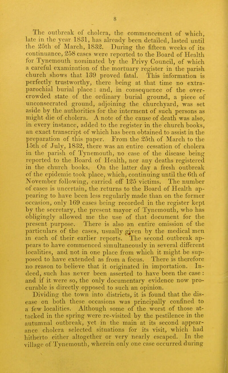 The outbreak of cholera, the comTucncement of which, late in the year 1831, has already been detailed, lasted until the 25th of March, 1832. During the fifteen weeks of its continuance, 258 cases were reported to the Board of Health for Tynemouth nominated by the Privy Council, of which a careful examination of the mortuary register in the parish church shows that 139 proved fatal. This information is perfectly trustworthy, there being at that time no extra- parochial burial place : and, in consequence of the over- crowded state of the ordinary burial ground, a piece of unconsecrated ground, adjoining the churchyard, was set aside by the authorities for the interment of such persons as might die of cholera. A note of the cause of death was also, in every instance, added to the register in the church books, an exact transcript of which has been obtained to assist in the preparation of this paper. From the 25th of March to the 15th of July, 1832, there was an entire cessation of cholera in the parish of Tynemouth, no case of the disease being rei^orted to the Board of Health, nor any deaths registered in the church books. On the latter day a fresh outbreak of the epidemic took place, which, continuing until the 6th of November following, carried off 125 victims. The number of cases is uncertain, the returns to the Board of Health ap- pearing to have been less regularly made than on the former occasion, only 169 cases being recorded in the register kept by the secretary, the present mayor of Tynemouth, who has obligingly allowed me the use of that document for the present purpose. There is also an entire omission of the particulars of the cases, usually gjven by the medical men in each of their earlier reports. The second outbreak ap- pears to have commenced simultaneously in several different localities, and not in one place from which it might be sup- posed to have extended as from a focus. There is therefore no reason to believe that it originated in importation. In- deed, such has never been asserted to have been the case : and if it were so, the only documentary evidence now pro- curable is directly opposed to such an opinion. Dividing the town into districts, it is found that the dis- ease on both these occasions was principally confined to a few localities. Although some of the worst of those at- tacked in the spring were re-visited by the pestilence in the autumnal outbreak, yet in the main at its second appear- ance cholera selected situations for its visit, Avhich had hitherto either altogether or very nearly escaped. In the village of Tynemouth, wherein only one case occurred during