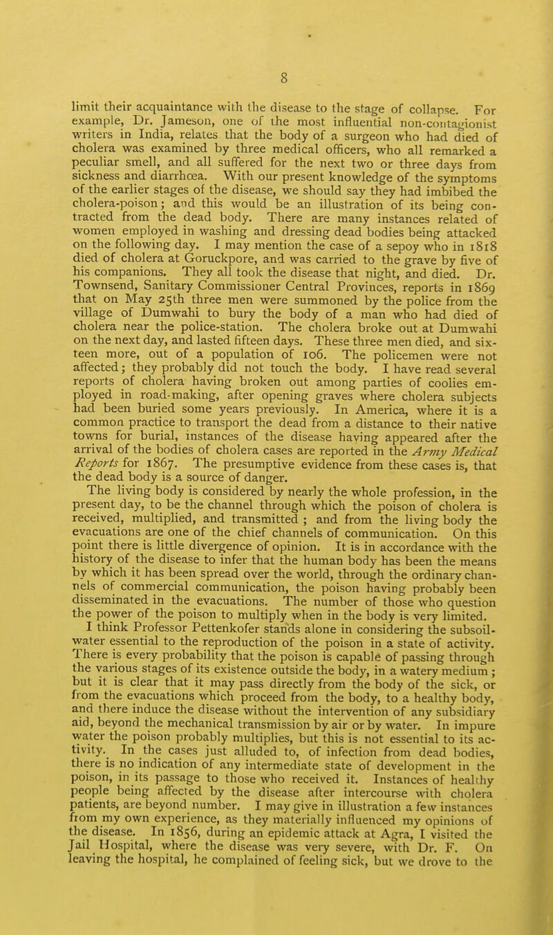 limit their acquaintance with the disease to the stage of collapse. For example, Dr. Jameson, one of the most influential non-contagionist writers in India, relates that the body of a surgeon who had died of cholera was examined by three medical officers, who all remarked a peculiar smell, and all suflered for the next two or three days from sickness and diarrhoea. With our present knowledge of the symptoms of the earlier stages of the disease, we should say they had imbibed the cholera-poison; and this would be an illustration of its being con- tracted from the dead body. There are many instances related of ■women employed in washing and dressing dead bodies being attacked on the following day. I may mention the case of a sepoy who in 1818 died of cholera at Goruckpore, and was carried to the grave by five of his companions. They all took the disease that night, and died. Dr. Townsend, Sanitary Commissioner Central Provinces, reports in 1869 that on May 25th three men were summoned by the police from the village of Dumwahi to bury the body of a man who had died of cholera near the police-station. The cholera broke out at Dumwahi on the next day, and lasted fifteen days. These three men died, and six- teen more, out of a population of 106. The policemen were not affected; they probably did not touch the body. I have read several reports of cholera having broken out among parties of coolies em- ployed in road-making, after opening graves where cholera subjects had been buried some years previously. In America, where it is a common practice to transport the dead from a distance to their native towns for burial, instances of the disease having appeared after the arrival of the bodies of cholera cases are reported in the Army Medical Reports for 1867. The presumptive evidence from these cases is, that the dead body is a source of danger. The living body is considered by nearly the whole profession, in the present day, to be the channel through which the poison of cholera is received, multiplied, and transmitted ; and from the living body the evacuations are one of the chief channels of communication. On this point there is little divergence of opinion. It is in accordance with the history of the disease to infer that the human body has been the means by which it has been spread over the world, through the ordinary chan- nels of commercial communication, the poison having probably been disseminated in the evacuations. The number of those who question the power of the poison to multiply when in the body is very limited. I think Professor Pettenkofer stands alone in considering the subsoil- water essential to the reproduction of the poison in a state of activity. There is every probability that the poison is capable of passing through the various stages of its existence outside the body, in a watery medium ; but it is clear that it may pass directly from the body of the sick, or from the evacuations which proceed from the body, to a healthy body, and there induce the disease without the intervention of any subsidiary aid, beyond the mechanical transmission by air or by water. In impure Avater the poison probably multiplies, but this is not essential to its ac- tivity. In the cases just alluded to, of infection from dead bodies, there is no indication of any intermediate state of development in the poison, in its passage to those who received it. Instances of healthy people being affected by the disease after intercourse with cholera patients, are beyond number. I may give in illustration a few instances from my own experience, as they materially influenced my opinions of the disease. In 1856, during an epidemic attack at Agra, I visited the Jail Hospital, where the disease was very severe, with Dr. F. On leaving the hospital, he complained of feeling sick, but we drove to the