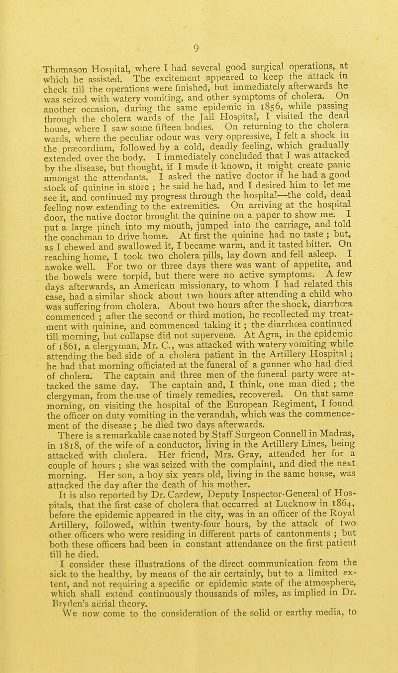 Thomason Hospital, where I had several good surgical operations, at wliich he assisted. The excitement appeared to keep the attack in check till the operations were finished, but immediately afterwards he was seized with watery vomiting, and other symptoms of cholera. On another occasion, during the same epidemic in 1856, while passing through the cholera wards of the Jail Hospital, I visited the dead house, where I saw some fifteen bodies. On returning to the cholera wards, where the pecuHar odour was very oppressive, I felt a shock in the prsecordium, followed by a cold, deadly feeling, which gradually extended over the body. I immediately concluded that I was attacked by the disease, but thought, if I made it known, it might create panic amongst the attendants. I asked the native doctor if he had a good stock of quinine in store ; he said he had, and I desired him to let me see it, and continued my progress through the hospital—the cold, dead feeling now extending to the extremities. On arriving at the hospital door, the native doctor brought the quinine on a paper to show me. I put a large pinch into my mouth, jumped into the carriage, and told the coachman to drive home. At first the quinine had no taste ; but, as I chewed and swallowed it, I became warm, and it tasted bitter. On reaching home, I took two cholera pills, lay down and fell asleep. I awoke well. For two or three days there was want of appetite, and the bowels were torpid, but there were no active symptoms. A few days afterwards, an American missionary, to whom I had related this case, had a similar shock about two hours after attending a child who was suffering from cholera. About two hours after the shock, diarrhoea commenced ; after the second or third motion, he recollected my treat- ment with quinine, and commenced taking it; the diarrhoea continued till morning, but collapse did not supervene. At Agra, in the epidemic of 1861, a clergyman, Mr. C, was attacked with watery vomiting while attending the bed side of a cholera patient in the Artillery Hospital ; he had that morning officiated at the funeral of a gunner who had died of cholera. The captain and three men of the funeral party were at- tacked the same day. The captain and, I think, one man died ; the clergyman, from the use of timely remedies, recovered. _ On that same morning, on visiting the hospital of the European Regiment, I found the officer on duty vomiting in the verandah, which was the commence- ment of the disease ; he died two days afterv/ards. There is a remarkable case noted by Staff Surgeon Connell in Madras, in 1818, of the wife of a conductor, living in the Artillery Lines, being attacked with cholera. Her friend, Mrs. Gray, attended her for a couple of hours ; she was seized with the complaint, and died the next morning. Her son, a boy six years old, living in the same house, was attacked the day after the death of his mother. It is also reported by Dr. Cardew, Deputy Inspector-General of Hos- pitals, that the first case of cholera that occurred at Lucknow in 1864, before the epidemic appeared in the city, was in an officer of the Royal Artillery, followed, within twenty-four hours, by the attack of two other officers who were residing in different parts of cantonments ; but both these officers had been in constant attendance on the first patient till he died. I consider these illustrations of the direct communication from the sick to the healthy, by means of the air certainly, but to a limited ex- tent, and not requiring a specific or epidemic state of the atmosphere, which shall extend continuously thousands of miles, as implied in Dr. Eryden's aerial theory. We now come to the consideration of the solid or earthy media, to