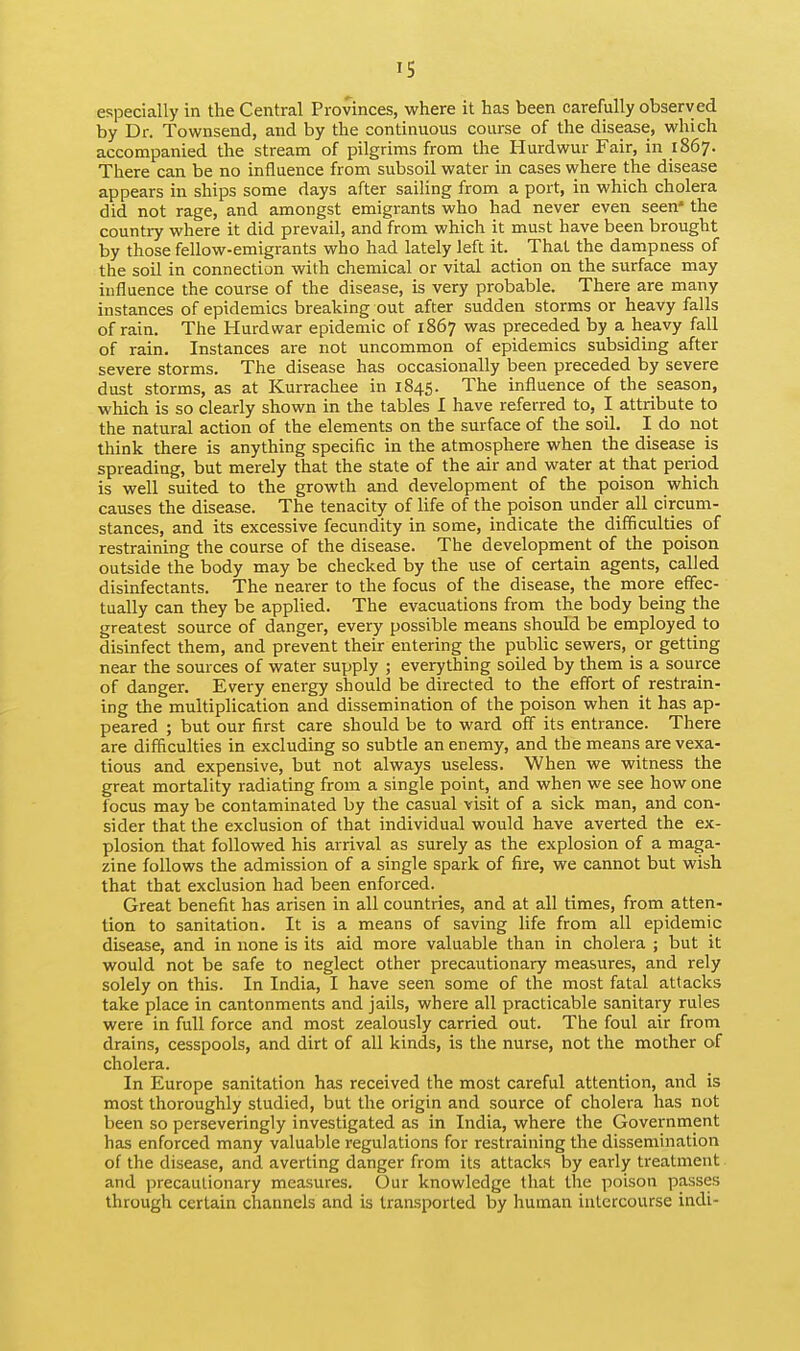 IS especially in the Central Provinces, where it has been carefully observed by Dr. Townsend, and by the continuous course of the disease, which accompanied the stream of pilgrims from the Ilurdwur Fair, in 1867. There can be no influence from subsoil water in cases where the disease appears in ships some days after saihng from a port, in which cholera did not rage, and amongst emigrants who had never even seen' the country where it did prevail, and from which it must have been brought by those fellow-emigrants who had lately left it. That the dampness of the soil in connection with chemical or vital action on the surface may influence the course of the disease, is very probable. There are many instances of epidemics breaking out after sudden storms or heavy falls of rain. The Hurdwar epidemic of 1867 was preceded by a heavy fall of rain. Instances are not uncommon of epidemics subsiding after severe storms. The disease has occasionally been preceded by severe dust storms, as at Kurrachee in 1845. The influence of the season, which is so clearly shown in the tables I have referred to, I attribute to the natural action of the elements on the surface of the soil. I do not think there is anything specific in the atmosphere when the disease is spreading, but merely that the state of the air and water at that period is well suited to the growth and development of the poison which causes the disease. The tenacity of life of the poison under all circum- stances, and its excessive fecundity in some, indicate the difficulties of restraining the course of the disease. The development of the poison outside the body may be checked by the use of certain agents, called disinfectants. The nearer to the focus of the disease, the more effec- tually can they be applied. The evacuations from the body being the greatest source of danger, every possible means should be employed to disinfect them, and prevent their entering the public sewers, or getting near the sources of water supply ; everything soiled by them is a source of danger. Every energy should be directed to the effort of restrain- ing the multiplication and dissemination of the poison when it has ap- peared ; but our first care should be to ward off its entrance. There are difficulties in excluding so subtle an enemy, and the means are vexa- tious and expensive, but not always useless. When we witness the great mortality radiating from a single point, and when we see how one focus may be contaminated by the casual visit of a sick man, and con- sider that the exclusion of that individual would have averted the ex- plosion that followed his arrival as surely as the explosion of a maga- zine follows the admission of a single spark of fire, we cannot but wish that that exclusion had been enforced. Great benefit has arisen in all countries, and at all times, from atten- tion to sanitation. It is a means of saving life from all epidemic disease, and in none is its aid more valuable than in cholera ; but it would not be safe to neglect other precautionary measures, and rely solely on this. In India, I have seen some of the most fatal attacks take place in cantonments and jails, where all practicable sanitary rules were in full force and most zealously carried out. The foul air from drains, cesspools, and dirt of all kinds, is the nurse, not the mother of cholera. In Europe sanitation has received the most careful attention, and is most thoroughly studied, but the origin and source of cholera has not been so perseveringly investigated as in India, where the Government has enforced many valuable regulations for restraining the dissemination of the disease, and averting danger from its attacks by early treatment and precautionary measures. Our knowledge that the poison passes through certain channels and is transported by human intercourse indi-