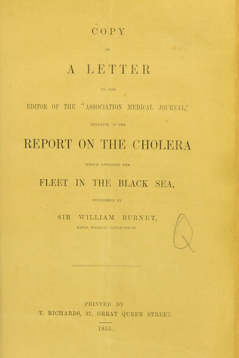 COPY OP A LETTER Tf) THE EDITOR OF THE ASSOCTATTON MEDICAL .jOUllNAL, nEI.ATlYE O THE REPORT ON THE CHOLERA WHICH ATTACKED THE FLEET IN THE BLACK SEA, rur.LlSHED BY SIR WILLIAM BURNET, />\ NAVAL MKDICAI. PKrAUTMENT. PRINTED BY T. RICHARDS, 37, GREAT QUEEN STREET. 1855.
