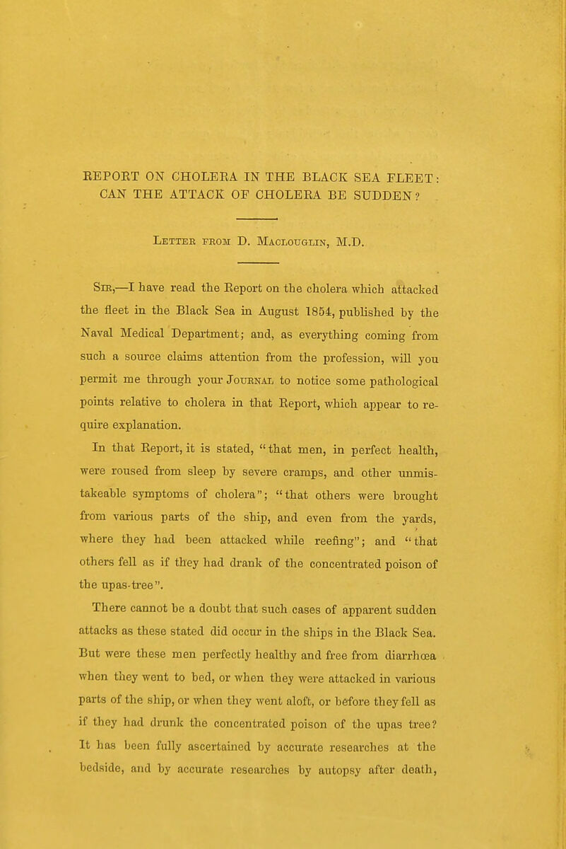 CAN THE ATTACK OF CHOLERA BE SUDDEN? Letter from D. Maclouglin, M.D. Sm,—I have read the Report on the cholera which attacked the fleet in the Black Sea in August 1854, published by the Naval Medical Department; and, as everything coming from such a source claims attention from the profession, -will you permit me through your Journal to notice some pathological points relative to cholera in that Report, which appear to re- quire explanation. In that Report, it is stated,  that men, in perfect health, were roused from sleep by severe cramps, and other unmis- takeable symptoms of cholera; that others were brought from various parts of the ship, and even from the yards, where they had been attacked while reefing; and that others fell as if they had drank of the concentrated poison of the upas-tree. There cannot be a doubt that such cases of apparent sudden attacks as these stated did occur in the ships in the Black Sea. But were these men perfectly healthy and free from diarrhoea when they went to bed, or when they were attacked in various parts of the ship, or when they went aloft, or before they fell as if they had drunk the concentrated poison of the upas tree? It has been fully ascertained by accurate researches at the bedside, and by accurate researches by autopsy after death,