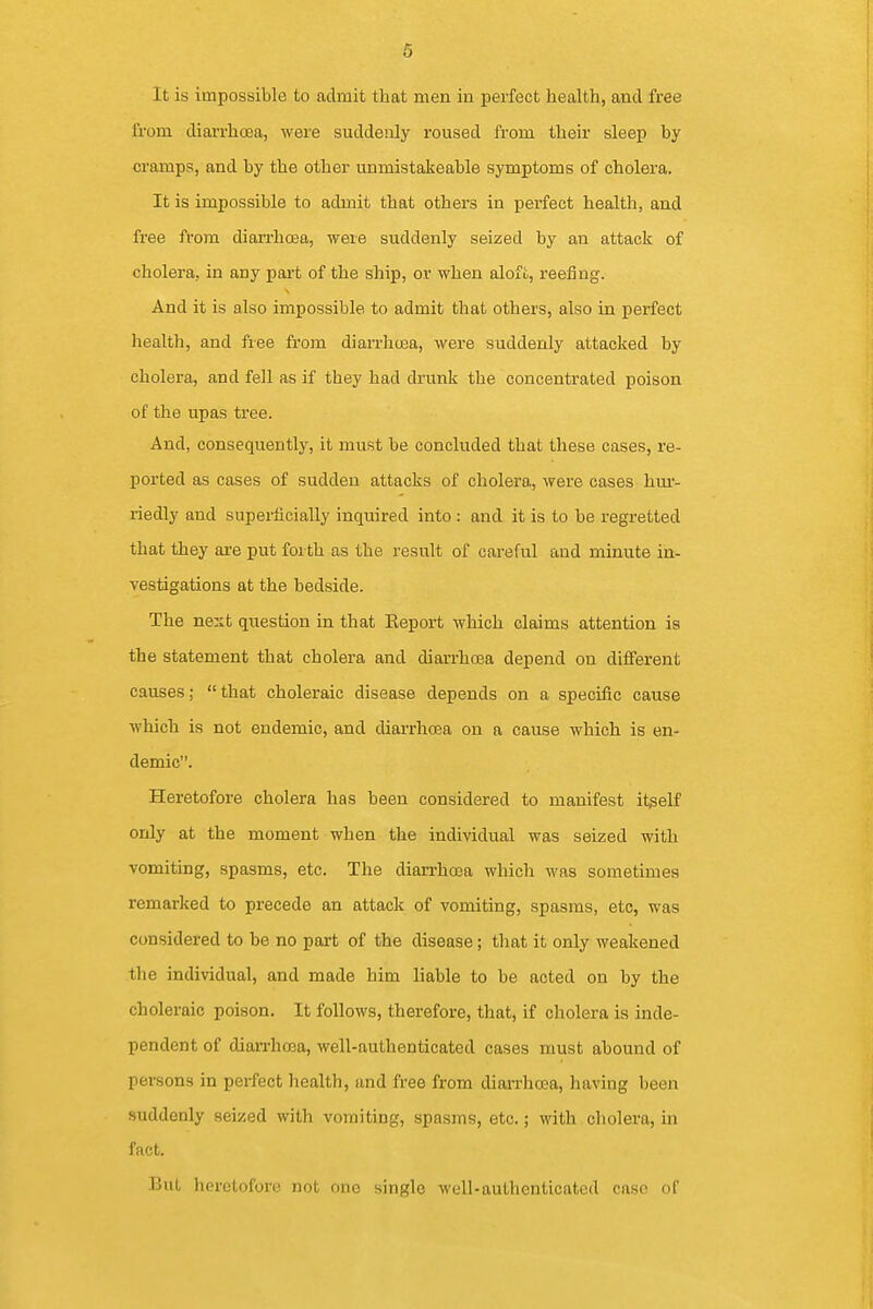6 It is impossible to admit that men in perfect health, and free from diarrhea, were suddenly roused from their sleep by cramps, and by the other unmistakeable symptoms of cholera. It is impossible to admit that others in x^erfect health, and free from diarrhoea, were suddenly seized by an attack of cholera, in any part of the ship, or when alofl, reefing. And it is also impossible to admit that others, also in perfect health, and fiee from diarrhoea, were suddenly attacked by cholera, and fell as if they had drunk the concentrated poison of the upas tree. And, consequently, it must be concluded that these cases, re- ported as cases of sudden attacks of cholera, were cases hur- riedly and superficially inquired into : and it is to be regretted that they are put forth as the result of careful and minute in- vestigations at the bedside. The nest question in that Eeport which claims attention is the statement that cholera and diarrhoea depend on different causes; that choleraic disease depends on a specific cause which is not endemic, and diarrhoea on a cause which is en- demic. Heretofore cholera has been considered to manifest itgelf only at the moment when the individual was seized with vomiting, spasms, etc. The diarrhoea which was sometimes remarked to precede an attack of vomiting, spasms, etc, was considered to be no part of the disease; that it only weakened the individual, and made him liable to be acted on by the choleraic poison. It follows, therefore, that, if cholera is inde- pendent of diarrhoea, well-authenticated cases must abound of persons in perfect health, and free from diarrhoea, having been suddenly seized with vomiting, spasms, etc.; with cholera, in fact. But heretofore not one single well-authenticated case of