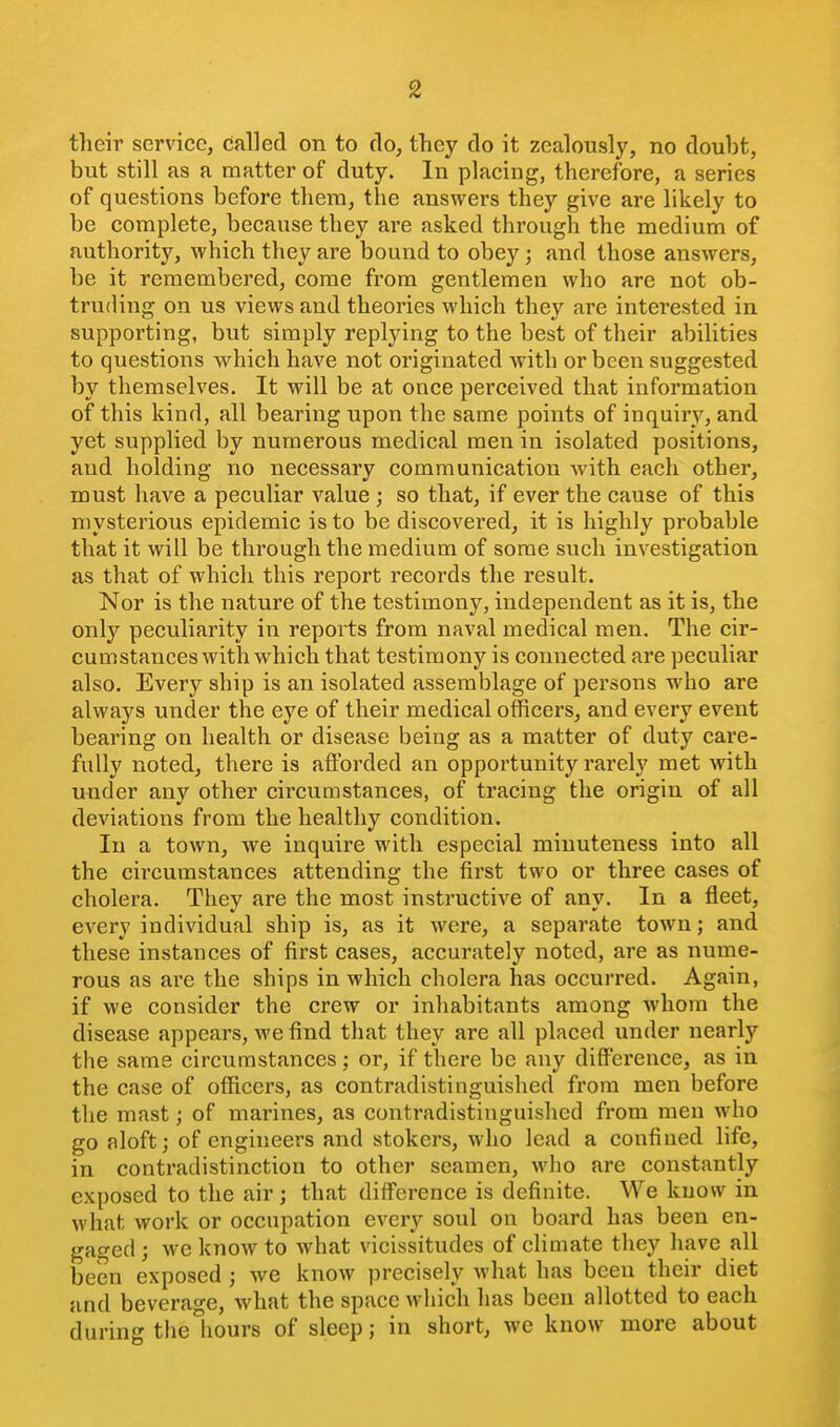 their service, called on to do, they do it zealously, no doubt, but still as a matter of duty. In placing, therefore, a series of questions before thera, the answers they give are likely to be complete, because they are asked through the medium of authority, which they are bound to obey; and those answers, be it remembered, come from gentlemen who are not ob- truding on us views and theories which they are interested in supporting, but simply replying to the best of their abilities to questions which have not originated with or been suggested by themselves. It will be at once perceived that information of this kind, all bearing upon the same points of inquiry, and yet supplied by numerous medical men in isolated positions, and holding no necessary communication with each other, must have a peculiar value ; so that, if ever the cause of this mysterious epidemic is to be discovered, it is highly probable that it will be through the medium of some such investigation as that of which this report records the result. Nor is the nature of the testimony, independent as it is, the only peculiarity in reports from naval medical men. The cir- cumstances with which that testimony is connected are peculiar also. Every ship is an isolated assemblage of persons who are always under the eye of their medical officers, and every event bearing on health or disease being as a matter of duty care- fully noted, there is afforded an opportunity rarely met with under any other circumstances, of tracing the origin of all deviations from the healthy condition. In a town, we inquire with especial minuteness into all the circumstances attending the first two or three cases of cholera. They are the most instructive of any. In a fleet, every individual ship is, as it were, a separate town; and these instances of first cases, accurately noted, are as nume- rous as are the ships in which cholera has occurred. Again, if we consider the crew or inhabitants among whom the disease appears, we find that they are all placed under nearly the same circumstances; or, if there be any difference, as in the case of officers, as contradistinguished from men before the mast; of marines, as contradistinguished from men who go aloft; of engineers and stokers, who lead a confined life, in contradistinction to other seamen, who are constantly exposed to the air; that difference is definite. We know in what work or occupation every soul on board has been en- gao-ed ; we know to what vicissitudes of climate they have all been exposed ; we know precisely what has been their diet and beverage, what the space Avhich has been allotted to each during the hours of sleep; in short, we know more about