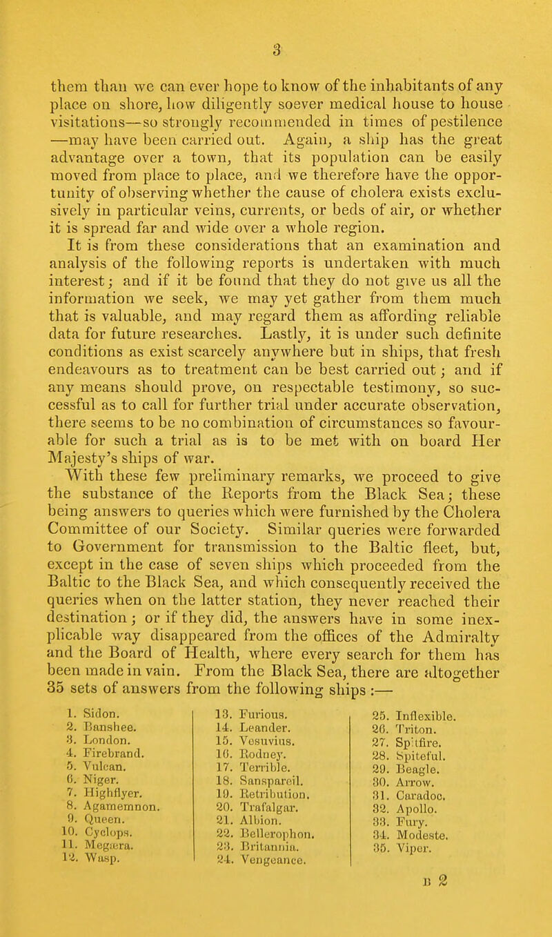 them than we can ever hope to know of the inhabitants of any place on shore, how dihgently soever medical house to house visitations—so strongly recommended in times of pestilence —may have been carried out. Again, a ship has the great advantage over a town, that its population can be easily moved from place to place, and we therefore have the oppor- tunity of observing whether the cause of cholera exists exclu- sively in particular veins, currents, or beds of air, or whether it is spread far and wide over a whole region. It is from these considerations that an examination and analysis of the following reports is undertaken with much interest; and if it be found that they do not give us all the information we seek, we may yet gather from them much that is valuable, and may regard them as affording reliable data for future researches. Lastly, it is under such definite conditions as exist scarcely anywhere but in ships, that fresh endeavours as to treatment can be best carried out; and if any means should prove, on respectable testimony, so suc- cessful as to call for further trial under accurate observation, there seems to be no combination of circumstances so favour- able for such a trial as is to be met with on board Her Majesty's ships of war. With these few preliminary remarks, we proceed to give the substance of the Keports from the Black Sea; these being answers to queries which were furnished by the Cholera Committee of our Society. Similar queries were forwarded to Government for transmission to the Baltic fleet, but, except in the case of seven ships which proceeded from the Baltic to the Black Sea, and which consequently received the queries when on the latter station, they never reached their destination; or if they did, the answers have in some inex- phcable way disappeared from the offices of the Admiralty and the Board of Health, where every search for them has been made in vain. From the Black Sea, there are altogether 35 sets of answers from the following ships :— 1. Siclon. 2. Banshee. a. London. 4. Firebrand. 5. A^ulcan. (i. Niger. 7. Highflyer. 8. Agamemnon. 9. Queen. 10. Cyclops. 11. Megiera. 12. Wasp. 13. Furious. 14. Leander. 15. Vesuvius. 10. Eodney. 17. Terrible. 18. Sanspareil. 19. Eelrihution. 20. Trafalgar. 21. Albion. 22. Bellerophon. 2'i. Britannia. 24. Vengeance. 25. Inflexible. 26. Triton. 27. Spkfire. 28. Spiteful. 29. Beagle. 80. Arrow. 31. Coradoc. 32. Apollo. 33. Fury. 34. Modeste. 35. Viper. J) 2