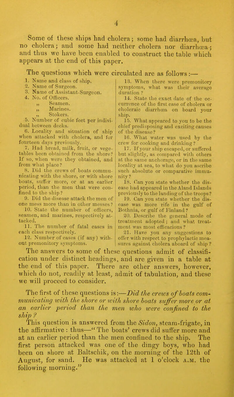 Some of these ships had cholera; some had diarrhoea, but no cholera; and some had neither cholera nor diarrhoea^ and thus we have been enabled to construct the table which appears at the end of this paper. The questions which were circulated are as follows:— 13. When there were premonitory average 1. Name and class of ship. 2. Name of Surgeon. 3. Name of Assistant-Surgeon. 4. No. of Officers. „ Seamen. „ Marines. „ Stokers. 5. Numher of cubic feet per indivi- dual betvs'een decks. (3. Locality and situation of ship when attacked with cholera, and for fourteen days previously. 7. Had bread, milk, fruit, or vege- tables been obtained from the shore? If so, when were they obtained, and from what place? 8. Did the crews of boats commu- nicating with the shore, or with shore boats, suffer more, or at an earlier period, than the men that were con- fined to the ship ? 9. Did the disense attack the men of one mess more than in other messes? 10. State the number of officers, seamen, and marines, respectively at- tacked. 11. The number of fatal cases in each class respectively. 12. Number of cases (if any) with- out premonitoi-y syinptoms. symptoms, what was their duration ? 14. State the exact date of the oc- cuiTcnce of the first case of cholera or choleraic diarrhoea on boai-d your ship. 1-5. What appeared to you to be the chief predisposing and exciting causes of the disease? 16. What water was used by the crew for cooking and drinking ? 17. If your ship escaped, or suffered but slightly, as compared with others at the same anchorage, or in the same locality at sea, to what do you ascribe such absolute or comparative immu- nity? 18. nan you state whether the dis- ease had appeared in the Aland Islands previously to the landing of the troops? 19. Can you state whether the dis- ease was more rife in the gulf of Bothnia, or gulf of Finland ? 20. Describe the general mode of treatment adopted ; and what treat- ment was most efficacious ? 21. Have you any suggestions to offer with respect to prophylactic mea- sures against cholera aboard of ship ? The answers to some of these questions admit of classifi- cation under distinct headings, and are giA'en in a table at the end of this paper. There are other answers^ however, which do not, readily at leasts admit of tabulation, and these we will proceed to consider. The first of these questions is:—Did the crews of boats com- municating with the shore or with shore boats suffer more or at an earlier period than the men who were confined to the ship ? This question is answered from the Sidon, steam-frigate, in the affirmative : thus—The boats' crews did suffer more and at an earlier period than the men confined to the ship. The first person attacked was one of the dingy boys, who had been on shore at Baltschil<, on the morning of the 12th of August, for sand. He was attacked at 1 o'clock a.m. the following morning.