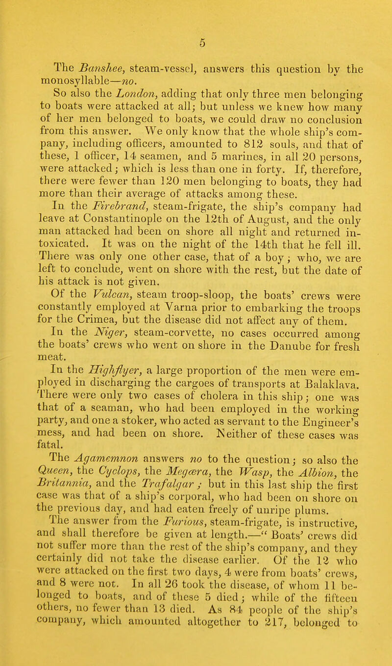 The Banshee, steam-vessel, answers this question by the monosyllable—7io. So also the London, adding that only three men belonging to boats were attacked at all; but unless we knew how many of her men belonged to boats, we could draw no conclusion from this answer. We only know that the whole ship's com- pany, including officers, amounted to 812 souls, and that of these, 1 officer, 14 seamen, and 5 marines, in all 20 persons, were attacked; which is less than one in forty. If, therefore, there were fewer than 120 men belonging to boats, they had more than their average of attacks among these. In the Firebrand, steam-frigate, the ship's company had leave at Constantinople on the 12th of August, and the only man attacked had been on shore all night and returned in- toxicated. It was on the night of the 14th that he fell iU. There was only one other case, that of a boy; who, we are left to conclude, went on shore with the rest, but the date of his attack is not given. Of the Vulcan, steam troop-sloop, the boats' crews were constantly employed at Varna prior to embarking the troops for the Crimea, but the disease did not affect any of them. In the Niger, steam-corvette, no cases occurred among the boats' crews who went on shore in the Danube for fresh meat. In the Highflyer, a large proportion of the men were em- ployed in discharging the cargoes of transports at Balaklava. There were only two cases of cholera in this ship; one was that of a seaman, who had been employed in the working party, and one a stoker, who acted as servant to the Engineer's mess, and had been on shore. Neither of these cases was fatal. The Agamemnon answers no to the question; so also the Queen, the Cyclops, the Megcera, the Wasp, the Albion, the Britannia, and the Trafalgar ; but in this last ship the first case was that of a ship's corporal, who had been on shore on the previous day, and had eaten freely of unripe plums. The answer from the Furious, steam-frigate, is instructive, and shall therefore be given at length.— Boats' crews did not suffer more than the rest of the ship's company, and they certainly did not take the disease earlier. Of the 12 who were attacked on the first two days, 4 were from boats' crews, and 8 were not. In all 26 took the disease, of whom 11 be- longed to boats, and of these 5 died; while of the fifteen others, no fewer than 13 died. As 84 people of the ship's company, which amounted altogether to 217, belonged to