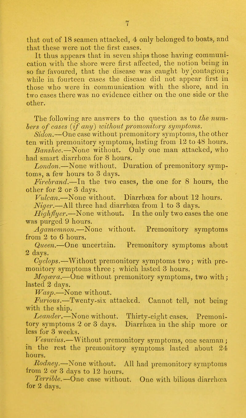 that out of 18 seamen attacked, 4 only belonged to boats, and that these were not the first cases. It thus appears that in seven ships those having communi- cation with the shore were first aflected, the notion being in so far favoured, that the disease was caught by ^contagion; while in fourteen cases the disease did not appear first in those who were in communication with the shore, and in two cases there was no evidence either on the one side or the other. The following are answers to the question as to the num- bers of cases {if any) without promonitory symptoms. Sidon.—One case without premonitory symptoms, the other ten with premonitory symptoms, lasting from 12 to 48 hours. Banshee.—None without. Only one man attacked, who had smart diai-rhcea for 8 hours. London.—None without. Duration of premonitory symp- toms, a few hours to 3 days. Firebrand.—In the two cases, the one for 8 hours, the other for 2 or 3 days. Vulcan.—None without. Diarrhoea for about 12 hours. Niger.—All three had diarrhoea from 1 to 3 days. Highflyer.—None without. In the only two cases the one was purged 9 hours. Agamemnon.—None without. Premonitory symptoms from 2 to 6 hours. Queen.—One uncertain. Premonitory symptoms about 2 days. Cyclops.—Without premonitory symptoms two; with pre- monitory symptoms three ; which lasted 3 hours. Megcera.—One without premonitory symptoms, two with ; lasted 2 days. Wasp.—None without. Furious.—Twenty-six attacked. Cannot tell, not being with the ship. Leander.—None without. Thirty-eight cases. Premoni- tory symptoms 2 or 3 days. Diarrhoea in the ship more or less for 3 weeks. Vesuvius.—Without premonitory symptoms, one seaman; ill the rest the premonitory symptoms lasted about 24 hours. Rodney.—None without. All had premonitory symptoms from 2 or 3 days to 12 hours. Terrible.—One case without. One with bilious diarrhoea for 2 days.