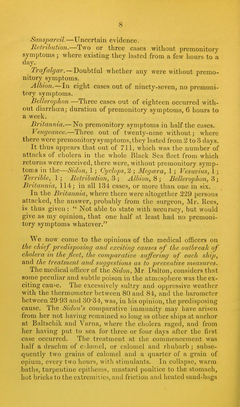 Sanspareil.—Uncertain evidence. Relributio7i.—Two or three cases without premonitory symptoms; where existing they lasted from a few hours to a day. 2>a/a/^ar. —Doubtful whether any were without premo- nitory symptoms, Albion.—1\\ eight cases out of ninety-seven, no premoni- tory symptoms. Bellerophon—Three cases out of eighteen occurred with- out diarrhcea; duration of premonitory symptoms, 6 iiours to a week. Britannia.—1^0 premonitory symptoms in half the cases. Vengea7ice.—Three out of twenty-nme without; where there were premonitory symptoms, they lasted from 2 to 3 days. It thus appears that out of 711, which was the number of attacks of cholera in the whole Black Sea fleet from which returns were received, there were, without premonitory symp- toms in the—Siclon, 1; Cyclops, 2; Megcera, 1 ; Vesuvius, I; Terrible, 1 ; Retribution, 3 ; Albion, 8 ; BelleropJion, 3; Britannia, 114; in all 134 cases, or more than one in six. In the Britannia, where there were altogether 229 persons attacked, the answer, probably from the surgeon, Mr. Rees, is thus given :  Not able to state with accuracy, but would give as my opinion, that one half at least had no premoni- tory symptoms whatever.^' We now come to the opinions of the medical officers on the chief predisposing and exciting causes of the outbreak of cholera in the fleet, the comparative suffering of each ship, and the treatment and suggestions as to preventive measures. The medical officer of the Sidon, Mr Dalton, considers that some peculiar and subtle poison in the atmosphere was the ex- citing cause. The excessively sultry and oppressive weather with the thermometer between 80 and 84, and the barometer between 29 93 and 30*34, was, in his opinion, the predisposing cause. The Sidon^s comparative immunity may have arisen from her not having remained so long as other ships at anchor at Baltschik and Varna, where the cholera raged, and from her having put to sea for three or four days after the first case occurred. The treatment at the commencement was lialf a drachm of calomel, or calomel and rhubarb ; subse- quently two grains of calomel and a quarter of a grain of opium, every two hours, with stimulants. In collapse, warm baths, turpentine epithenis, mustard poultice to the stomach, hot bricks to the extremities, and friction and heated saud-bags