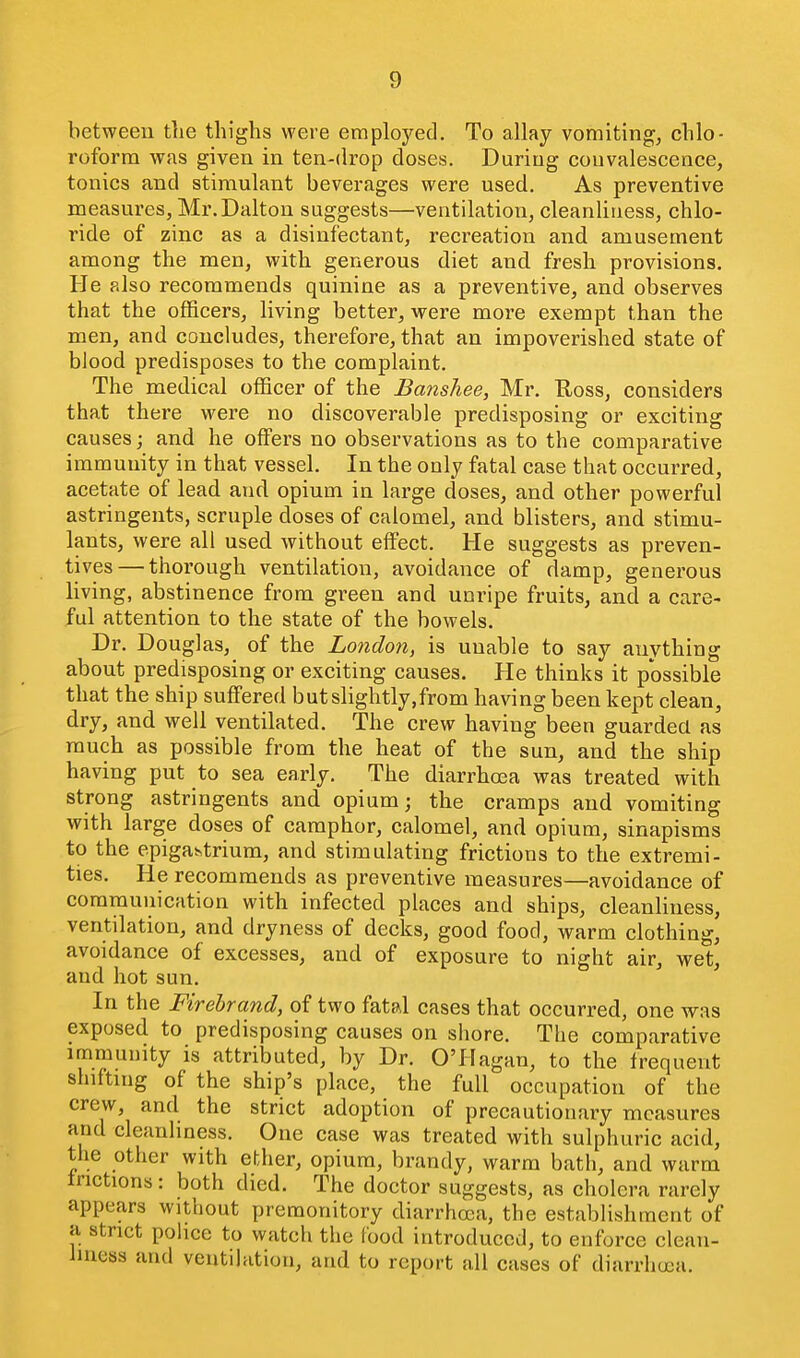 between the thighs were employed. To allay vomiting, chlo- roform was given in ten-drop doses. During couvalescence, tonics and stimulant beverages were used. As preventive measures, Mr.Dalton suggests—ventilation, cleanliness, chlo- ride of zinc as a disinfectant, recreation and amusement among the men, with generous diet and fresh provisions. He also recommends quinine as a preventive, and observes that the officers, living better, were more exempt than the men, and concludes, therefore, that an impoverished state of blood predisposes to the complaint. The medical officer of the Banshee, Mr. Uoss, considers that there were no discoverable predisposing or exciting causes; and he offers no observations as to the comparative immunity in that vessel. In the only fatal case that occurred, acetate of lead and opium in large doses, and other powerful astringents, scruple doses of calomel, and blisters, and stimu- lants, were all used without effect. He suggests as preven- tives— thoi'ough ventilation, avoidance of damp, generous living, abstinence from green and unripe fruits, and a care- ful attention to the state of the bowels. Dr. Douglas, of the London, is unable to say anything about predisposing or exciting causes. He thinks it possible that the ship suffered but slightly,from having been kept clean, dry, and well ventilated. The crew having been guarded as much as possible from the heat of the sun, and the ship having put to sea early. The diarrhea was treated with strong astringents and opium J the cramps and vomiting with large doses of camphor, calomel, and opium, sinapisms to the epigastrium, and stimulating frictions to the extremi- ties. He recommends as preventive measures—avoidance of communication with infected places and ships, cleanliness, ventilation, and dryness of decks, good food, warm clothing, avoidance of excesses, and of exposure to night air, wet, and hot sun. In the Firebrand, of two fatd cases that occurred, one was exposed to predisposing causes on shore. The comparative immunity is attributed, by Dr. O'Hagan, to the frequent slnftnig of the ship's place, the full occupation of the crew, and the strict adoption of precautionary measures and cleanliness. One case was treated with sulphuric acid, the other with ether, opium, brandy, warm bath, and warm frictions: both died. The doctor suggests, as cholera rarely appears without premonitory diarrhoea, the establishment of a strict police to watch the Food introduced, to enforce clean- liness and ventilation, and to report all cases of diarrhoea.