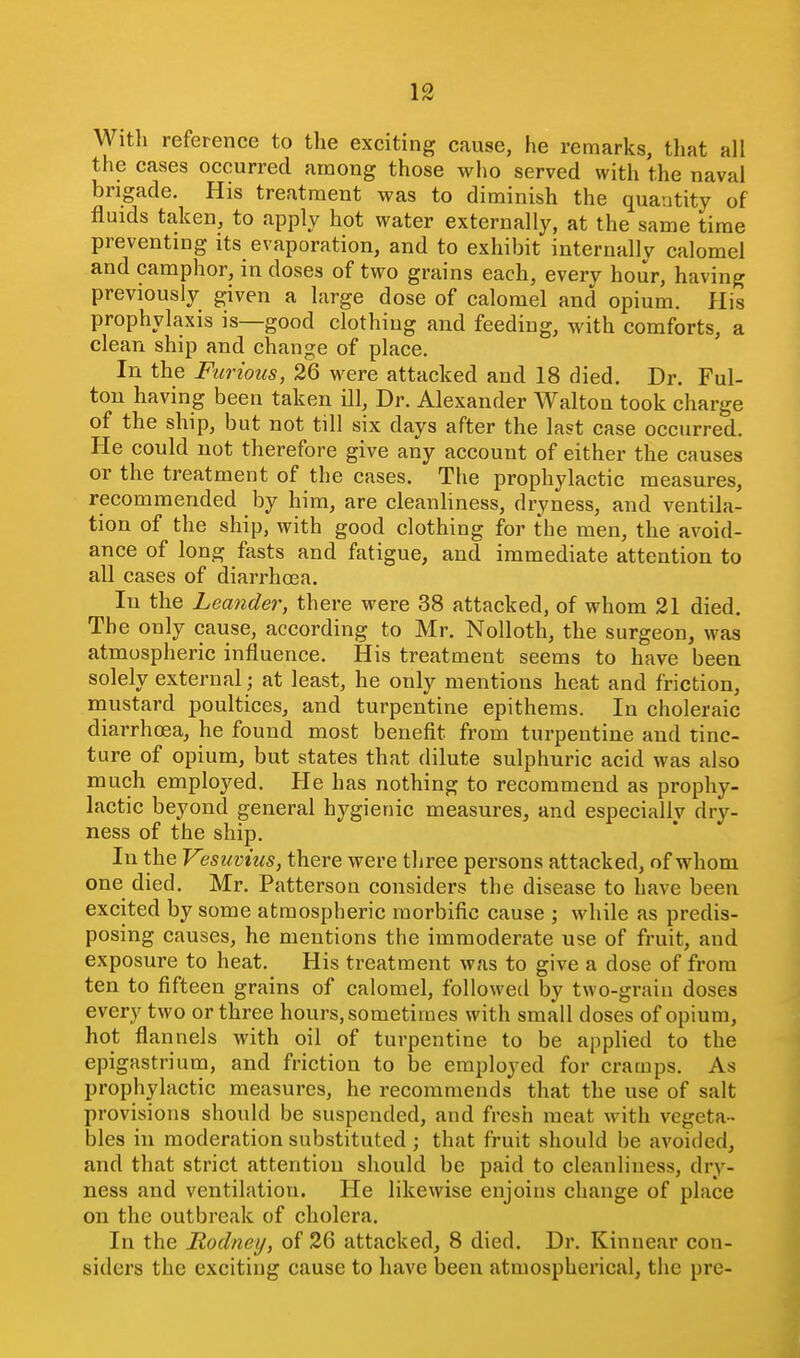 With reference to the exciting cause, he remarks, that all the cases occurred among those who served with the naval brigade. His treatment was to diminish the quantity of fluids taken, to apply hot water externally, at the same time preventing its evaporation, and to exhibit internally calomel and camphor, in doses of two grains each, every hour, having previously given a large dose of calomel and opium. His prophylaxis is—good clothing and feeding, with comforts, a clean ship and change of place. In the Furious, 26 were attacked and 18 died. Dr. Ful- ton having been taken ill, Dr. Alexander Walton took charge of the ship, but not till six days after the last case occurred. He could not therefore give any account of either the causes or the treatment of the cases. The prophylactic measures, recommended by him, are cleanliness, dryness, and ventila- tion of the ship, with good clothing for the men, the avoid- ance of long fasts and fatigue, and immediate attention to all cases of diarrhcea. In the Leander, there were 38 attacked, of whom 21 died. The only cause, according to Mr. Nolloth, the surgeon, was atmospheric influence. His treatment seems to have been solely external; at least, he only mentions heat and friction, mustard poultices, and turpentine epithems. In choleraic diarrhoea, he found most benefit from turpentine and tinc- ture of opium, but states that dilute sulphuric acid was also much employed. He has nothing to recommend as prophy- lactic beyond general hygienic measures, and especially dry- ness of the ship. In the Vesuvius, there were three persons attacked, of whom one died, Mr. Patterson considers the disease to have been excited by some atmospheric morbific cause ; while as predis- posing causes, he mentions the immoderate use of fruit, and exposure to heat. His treatment was to give a dose of from ten to fifteen grains of calomel, followed by two-grain doses every two or three hours, sometimes with small doses of opium, hot flannels with oil of turpentine to be applied to the epigastrium, and friction to be employed for cramps. As prophylactic measures, he recommends that the use of salt provisions should be suspended, and fresh meat with vegeta- bles in moderation substituted; that fruit should be avoided, and that strict attention should be paid to cleanliness, dry- ness and ventilation. He likewise enjoins change of place on the outbreak of cholera. In the Rodney, of 26 attacked, 8 died. Dr. Kinnear con- siders the exciting cause to have been atmospherical, the pre-