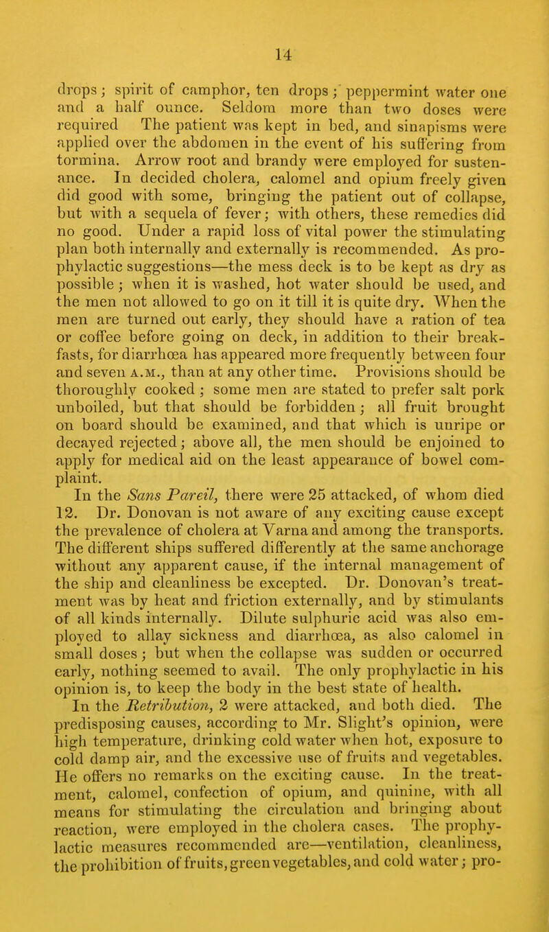 drops; spirit of camphor, ten drops ; peppermint water one and a half ounce, SekJora more than two doses were required The patient was kept in bed, and sinapisms were applied over the abdomen in the event of his suffering from tormina. Arrow root and brandy were employed for susten- ance. In decided cholera, calomel and opium freely given did good with some, bringing the patient out of collapse, but Avith a sequela of fever; with others, these remedies did no good. Under a rapid loss of vital power the stimulating plan both internally and externally is recommended. As pro- phylactic suggestions—the mess deck is to be kept as dry as possible; when it is washed, hot water should be used, and the men not allowed to go on it till it is quite dry. AVhen the men are turned out early, they should have a ration of tea or coffee before going on deck, in addition to their break- fasts, for diarrhoea has appeared more frequently between four and seven a.m., than at any other time. Provisions should be thoroughly cooked ; some men are stated to prefer salt pork unboiled, but that should be forbidden; all fruit brought on board should be examined, and that which is uuripe or decayed rejected; above all, the men should be enjoined to apply for medical aid on the least appearance of bowel com- plaint. In the Sans Pareil, there were 25 attacked, of whom died 12. Dr. Donovan is not aware of any exciting cause except the prevalence of cholera at Varna and among the transports. The different ships suffered differently at the same anchorage without any apparent cause, if the internal management of the ship and cleanliness be excepted. Dr. Donovan's treat- ment Avas by heat and friction externally, and by stimulants of all kinds internally. Dilute sulphuric acid was also em- ployed to allay sickness and diarrhoea, as also calomel in small doses; but when the collapse was sudden or occurred early, nothing seemed to avail. The only prophylactic in his opinion is, to keep the body in the best state of health. In the Retribution, 2 were attacked, and both died. The predisposing causes, according to Mr. Slight's opinion, were high temperature, drinking cold water when hot, exposure to cold damp air, and the excessive use of fruits and vegetables. He offers no remarks on the exciting cause. In the treat- ment, calomel, confection of opium, and quinine, with all means for stimulating the circulation and bringing about reaction, were employed in the cholera cases. The prophy- lactic measures recommended are—ventilation, cleanliness, the prohibition of fruits, green vegetables, and cold water; pro-