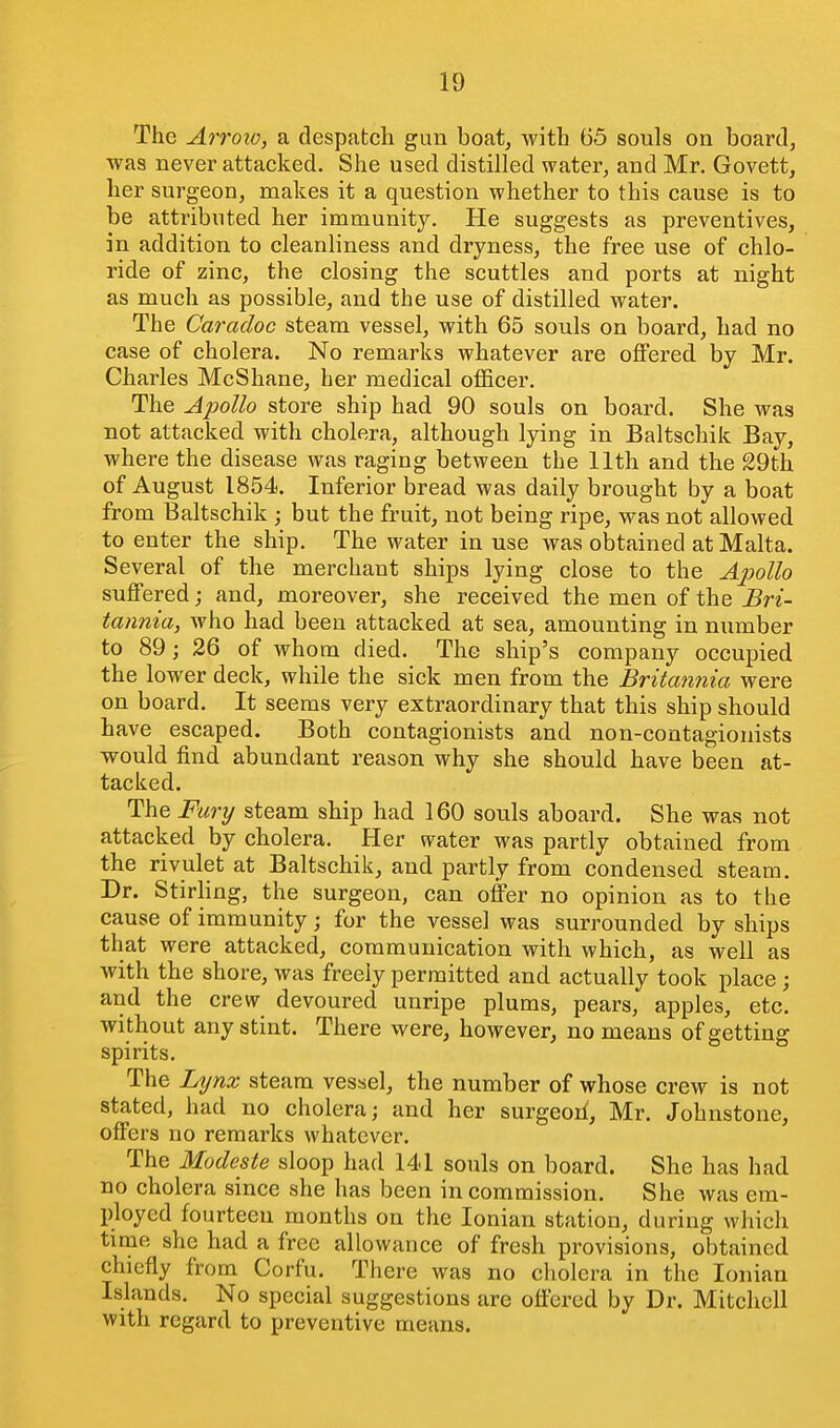 The Arroio, a despatch gun boat^ with 65 souls on board, was never attacked. She used distilled water, and Mr. Govett, her surgeon, makes it a question whether to this cause is to be attributed her immunity. He suggests as preventives, in addition to cleanliness and dryness, the free use of chlo- ride of zinc, the closing the scuttles and ports at night as much as possible, and the use of distilled water. The Caradoc steam vessel, with 65 souls on board, had no case of cholera. No remarks whatever are oflFered by Mr. Charles McShane, her medical officer. The Apollo store ship had 90 souls on board. She was not attacked with cholera, although lying in Baltschik Bay, where the disease was raging between the 11th and the 29th of August 1854. Inferior bread was daily brought by a boat from Baltschik ; but the fruit, not being ripe, was not allowed to enter the ship. The water in use was obtained at Malta. Several of the merchant ships lying close to the Apollo suffered; and, moreover, she received the men of the Bri- tannia, who had been attacked at sea, amounting in number to 89; 26 of whom died. The ship's company occupied the lower deck, while the sick men from the Britannia were on board. It seems very extraordinary that this ship should have escaped. Both contagionists and non-contagionists would find abundant reason why she should have been at- tacked. The Fury steam ship had 160 souls aboard. She was not attacked by cholera. Her water was partly obtained from the rivulet at Baltschik, and partly from condensed steam. Dr. Stirling, the surgeon, can offer no opinion as to the cause of immunity; for the vessel was surrounded by ships that were attacked, communication with which, as well as with the shore, was freely permitted and actually took place ; and the crew devoured unripe plums, pears, apples, etc. without any stint. There were, however, no means of getting spirits. The Lynx steam vessel, the number of whose crew is not stated, had no cholera; and her surgeoil, Mr. Johnstone, offers no remarks whatever. The Modeste sloop had 141 souls on board. She has had no cholera since she has been in commission. She was era- ployed fourteen months on the Ionian station, during which time she had a free allowance of fresh provisions, obtained chiefly from Corfu. There was no cholera in the Ionian Islands. No special suggestions are offered by Dr. Mitchell with regard to preventive means.