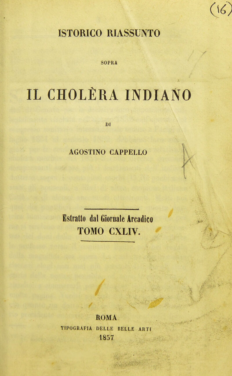 ISTORICO RIASSUNTO SOPRA IL CHOLÈRA INDIANO DI AGOSTINO CAPPELLO \\ A Estratto dal Giornale Arcadico TOMO CXLIV. ^ / ROMA TIPOGRAFIA DELLE BELLE ARTI 1857