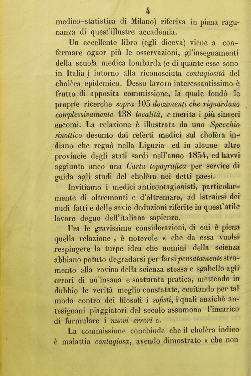 medico-statistica di Milano) riferiva in piena ragu- nanza dì quest'illustre accademia. Un eccellente libro (egli diceva) viene a con- fermare ogtior più le osservazioni, gl'insegnamenti della scuola medica lombarda (e di quante esse sono in Italia ) intorno alla riconosciuta contagiosità del cholèra epidemico. Desso lavoro interessantissimo è frutto di apposita commissione, la quale fondò le proprie ricerche sopra 105 documenti che riguardano complessivamente 138 località, e merita i più sinceri encomi. La relazione è illustrata da uno Specchio mottico desunto dai referti medici sul cholèra in- diano che regnò nella Liguria ed in alcune altre Provincie degli stati sardi nell'anno 1854^ ed havvi aggiunta anco una Carta topografica per servire di- guida agli studi del cholèra nei detti paesi. Invitiamo i medici anticontagionisti, particolar- mente di oltremonti e d'oltremare, ad istruirsi dei nudi fatti e delle savie deduzioni riferite in quest'utile lavoro degno dell'italiana sapienza. Fra le gravissime considerazioni, di cui è piena quella relazione , è notevole « che da essa vuoisi respingere la turpe idea che uomini della scienza abbiano potuto degradarsi per farsi pcjisatómeniestru- mento alla rovina della scienza stessa e sgabello agli errori di un'insana e snaturata pratica, mettendo in dubbio le verità meglio constatate, eccitando per tal modo contro dei filosofi i sofisti, i quali anziché an- tesignani piaggiatori del secolo assumono l'incarico di formulare i nuovi errori )). La commissione conchiude che il cholèra indico è malattia contagiosa, avendo dimostrato « che non