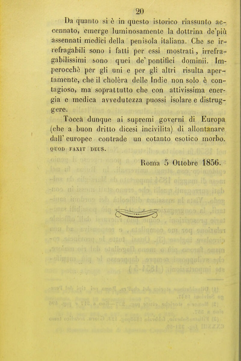 Da quanto si è in questo istorico riassunto ac- cennato, emerge luminosamente la dottrina de'più assennati medici della penisola italiana. Che se ir- refragabili sono i fatti per essi mostrati, irrefra- gabilissimi sono quei de' pontifici dominii. Im- perocché per gli uni e per gli altri risulta aper- tamente, che il cholèra delle Indie non solo è con- tagioso, ma soprattutto che con attivissima ener- gia e medica avvedutezza puossi isolare e distrug- gere. Tocca dunque ai supremi governi di Europa (che a buon dritto dicesi incivilita) di allontanare dair europee contrade un cotanto esotico morbo. yUOD FAXIT DEUS. Roma 5 Ottobre 1856.