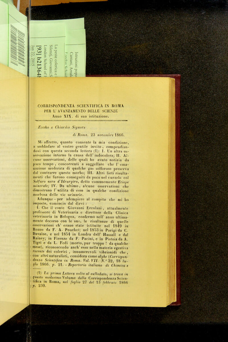 PER L' AVANZAMENTO DELLE SCIENZE Anno XIX. di sua istituzione. Eccrho e Chiarmo Signore di Roma, 23 novembre 1866. Mi affretto, quanto consente la mia condizione, a soddisfare al vostro gentile invito , compendian- dovi con questa seconda lettera (I): I. Un altra os- servazione intorno la causa dell' indocolera; II. Al- cune osservazioni, delle quali ho avuto notizia da poco tempo , concorrenti a suggellare clic I' ema- nazione moderata di qualche gas solforoso preserva dal contrarre questo morbo; III. Altri lieti risulla- menti che furono conseguiti da poco nel curarlo col Solfuro nero <f Idrargiro, detto comunemente Etiope minerale; IV. Da ultimo, alcune osservazioni che dimostrano I' utilità di esso in qualche condizione morbosa delle vie urinarie. Adunque - per adempiere al compito che mi ho imposto, comincio dal dirvi : 1- Che il conte Giovanni Ercolani , attualmente professore di Veterinaria e direttore della Clinica veterinaria in Bologna, confermò noli' anno ultima- mente decorso con le sue, le risultanze di quelle osservazioni eh' erano state istituite nel 1849 in Roano da F. A. Pouchcl; nel 1853 in Parigi da C. Dayaine, c nel 1854 in Londra dall' Hassall e dal Rainey; in Firenze da F. Pacini, e in Pistoia da A. Tigri e da L. Fedi (morto, pur troppo ! da qualche i mese), riconoscendo anch' esso nella materia egestiva recente dei colerici , innumerevoli viferionidi che , con altri naturalisti, considera come alghe (Corrispon- denza Scientifica in Roma. Voi. VII. iV.0 32, 18 lli- gio 1866. p. 21. - Repertorio italiano di Chimica e (1) La prima Lettera volta al sullodato, si trova in questo medesimo Volume della Corrispondenza Scien- tifica in Roma, nel foglio 27 del 13 febbraio 1866 p, 230. '