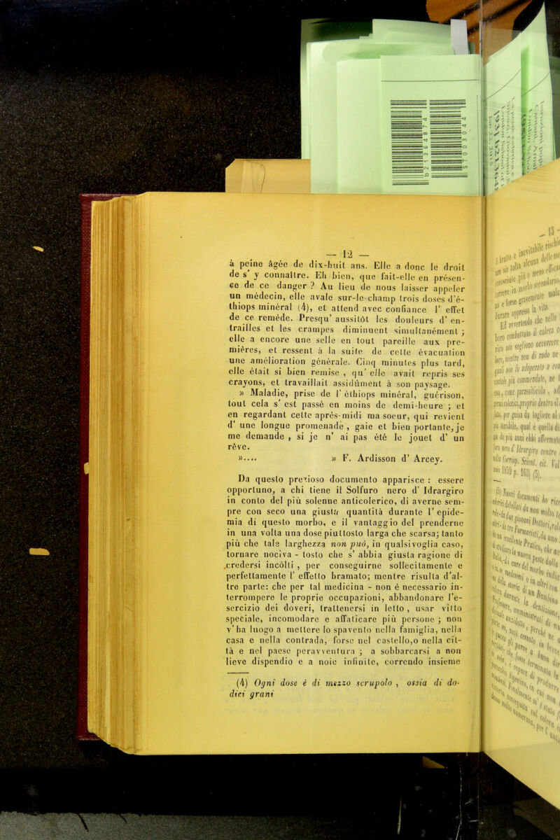 à pcinc àgéc do dix-lniit ans. Elio a (Ione lo droit de s' y connaìtre. Eh bien, quo fait-cllo cn présen- eo do ce danger ? Au lieu de nous laisser appolcr un módecin, elle avalc sur-lc-champ Irois doscs d'é- thiops minéral (4), et attend avec confiance 1' effot de ce. remede. Presqu' aussilòt Ics doulcurs d' en- traillos et les crampos diminuent siniullanénicnl ; elle a encore uno selle en lout parcillc aux prc- miéres, et ressenl à la suile de collo évacuaiion une amélioralion generale. Ginq minutes plus lard, clic élait si bien romise , qu' elle avail ropris ses crayons, et tra va il la il assidùment à son paysage. » Maladie, prisc de I' élhiops minorai, guérison, tout cela s' est passé cn moins de demi-heure ; et en regardant celle après-midi ma soeur, qui revient d' une longue promenadè , gaie et bien portante, jc me domande , si jc n' ai pas été le jouet d' un réve. »•••• )> F. Ardisson d' Arcey. Da questo prezioso documento apparisce : essere opportuno, a chi tiene il Solfuro nero d' Idrargiro in conto del più solenne anticolerico, di averne sem- pre con seco una giusta quantità durante l'epide- mia di questo morbo, e il vantaggio del prenderne in una volta una dose piuttosto larga che scarsa; tanto più che tale larghezza non può, in qualsivoglia caso, tornare nociva - tosto che s' abbia giusta ragione di .credersi incòlti , per conseguirne sollecitamente e perfettamente l' effetto bramato; mentre risulla d'al- tre parte: che per tal medicina - non è necessario in- terrompere le proprie occupazioni, abbandonare l'e- sercizio dei doveri, trattenersi in letto, usar vitto speciale, incomodare c affalicarc più persone ; non v'ha luogo a mettere lo spavento nella famiglia, nella casa e nella contrada, Corso nel castello,o nella cit- tà e nel paese peravventura ; a sobbarcarsi a non lieve dispendio e a noie infinite, correndo insieme (à) Ogni dose è di mezzo scrupolo , ossia di do- dici grani