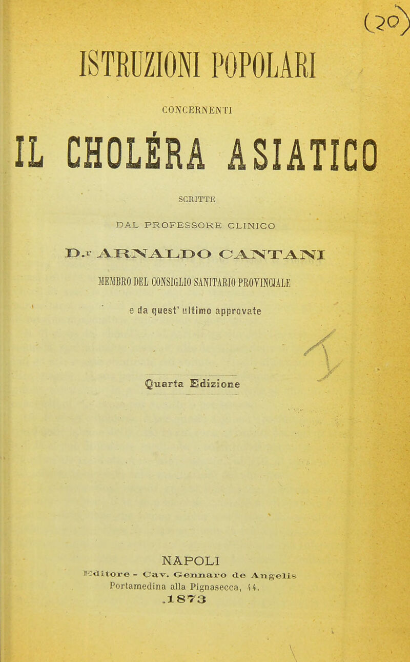 ISTRUZIONI POPOLARI CONCERNENTI CHOLÉRA ASIATICO SCRITTE DAL PROFESSORE CLINICO MEMBRO DEL CONSI&LIO SANITARIO PROVINCJALE e da quest'ultimo approvate Quarta Adizione NAPOLI :<litore - Cav. Gennaz'O de Aiigelis Portamedina alla Plgnasecca,