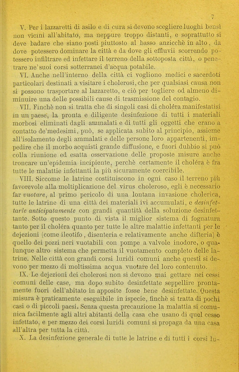 non vicini all'abitato, ma neppure troppo distanti, e soprattutto si deve badare che siano posti piuttosto al basso anzicchè in alto , da dove potessero dominare la città e da dove gii effluvii scorrendo po- tessero infiltrare ed infettare il terreno della sottoposta città, o pene- trare ne'suoi corsi sotterranei d'acqua potabile. VI. Anche nell'interno della città ci vogliono medici e sacerdoti particolari destinati a visitare i cholerosi, che per qualsiasi causa non si possono trasportare al lazzaretto, e ciò per togliere od almeno di- minuire una delle possibili cause di trasmissione del contagio. VII. Finché non si tratta che di singoli casi di choléra manifestatisi in un paese, la pronta e diligente desinfezione di tutti i materiali morbosi eliminati dagli ammalati e di tutti gli oggetti che erano a contatto de'medesimi, può, se applicata subito al principio, assieme all'isolamento degli ammalati e delle persone loro appartenenti, im- pedire che il morbo acquisti grande diffusione, e fuori dubbio si può colla riunione ed esatta osservazione delle proposte misure anche troncare un'epidemia incipiente, perchè certamente il choléra è fra tutte le malattie infettanti la più sicuramente coercibile. Vili. Siccome le latrine costituiscono in ogni caso il terreno più favorevole alla moltiplicazione del virus choleroso, egli è necessario far vuotare, al primo pericolo di una lontana invasione cholerica, tutte le latrine di una città dei materiali ivi accumulati, e desinfet- tarle anticipatamente con grandi quantità della soluzione desinfet- tante. Sotto questo punto di vista il miglior sistema di fognatura tanto per il choléra quanto per tutte le altre malattie infettanti per le deiezioni (come ileotifo , disenteria e relativamente anche difteria) è quello dei pozzi neri vuotabili con pompe a valvole inodore, o qua- lunque altro sistema che permetta il vuotamento completo delle la- trine. Nelle città con grandi corsi luridi comuni anche questi si de- vono per mezzo di moltissima acqua vuotare del loro contenuto. IX. Le deiezioni dei cholerosi non si devono ipai gettare nei cessi comuni delle case, ma dopo subito desinfettate seppellire pronta- mente fuori dell'abitato in apposite fosse bene desinfettate. Questa misura è praticamente eseguibile in ispecie, finché si tratta di pochi casi o di piccoli paesi. Senza questa precauzione la malattia si comu- nica facilmente agli altri abitanti della casa che usano di quel cesso infettato, e per mezzo dei corsi luridi comuni si propaga da una casa all'altra per tutta la città. X. La desinfezione generale di tutte le latrine e di tutti i corsi lu-