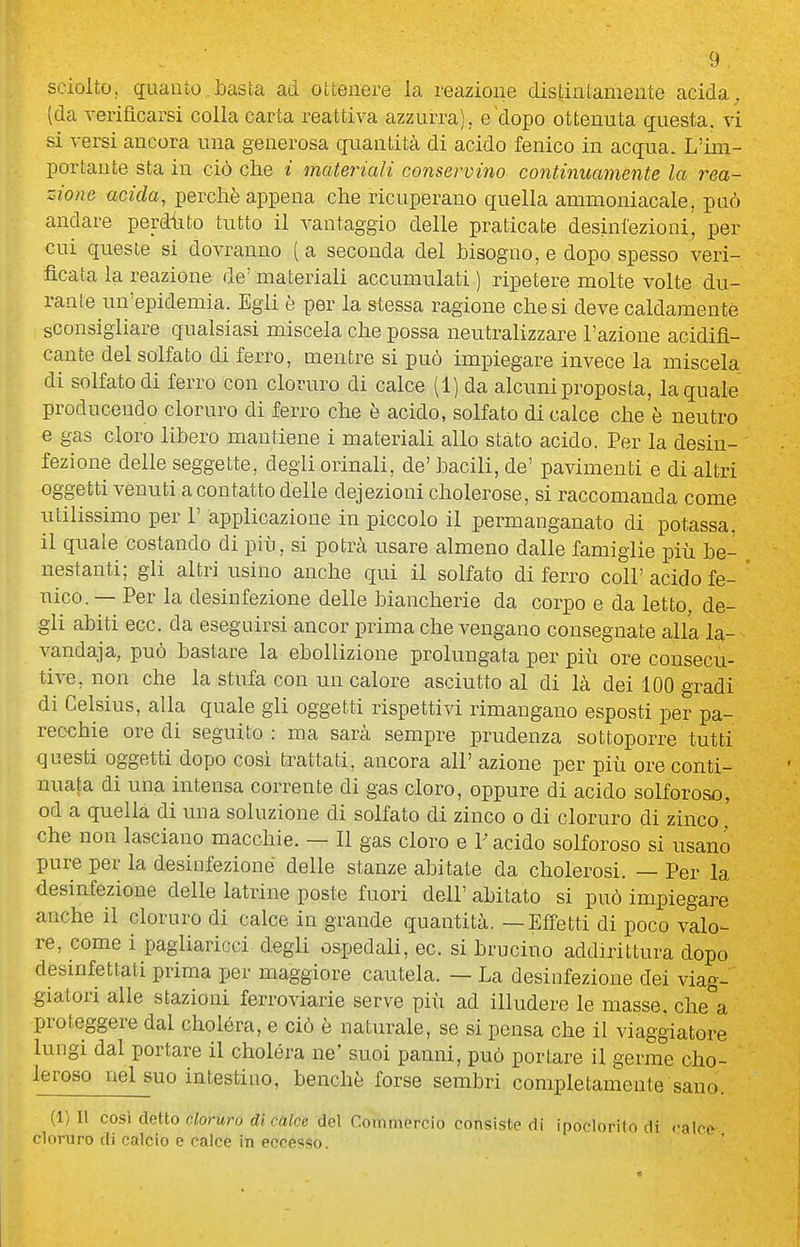 sciolto, quanto.basta ad ottenere la reazione distintamente acida, (da Terifìcarsi colla carta reattiva azzurra), e'dopo ottenuta questa, vi si versi ancora una generosa quantità di acido fenico in acqua. L'im- portante sta in ciò che i materiali conservino continuamente la rea- zione acida, perchè appena che ricuperano quella ammoniacale, può andare perdtito tutto il vantaggio delle praticate desinfezioni, per cui queste si dovranno ( a seconda del bisogno, e dopo spesso veri- ficata la reazione de'materiali accumulati ) rixaetere molte volte du- rante un'epidemia. Egli è per la stessa ragione che si deve caldamente sconsigliare qualsiasi miscela che possa neutralizzare l'azione acidifi- cante del solfato di ferro, mentre si può impiegare invece la miscela di solfato di ferro con cloruro di calce (1) da alcuni proposta, la quale producendo cloruro di ferro che è acido, solfato di calce che è neutro e gas cloro libero mantiene i materiali allo stato acido. Per la desin- fezione delle seggette, degli orinali, de' bacili, de' pavimenti e di altri oggetti venuti a contatto delle dejezioni cholerose, si raccomanda come utilissimo per 1' applicazione in piccolo il permanganato di potassa, il quale costando di più, si potrà usare almeno dalle famiglie più be- nestanti; gli altri usino anche qui il solfato di ferro coli'acido fe- nico.— Per la desinfezione delle biancherie da corpo e da letto, de- gli abiti ecc. da eseguirsi ancor prima che vengano consegnate alla la- vandaja, può bastare la ebollizione prolungata per più ore consecu- tive, non che la stufa con un calore asciutto al di là dei 100 gradi di Celsius, alla quale gli oggetti rispettivi rimangano esposti per pa- recchie ore di seguito : ma sarà sempre prudenza sottoporre tutti questi oggetti dopo cosi trattati, ancora all' azione per più ore conti- nuata di una intensa corrente di gas cloro, oppure di acido solforoso, od a quella di una soluzione di solfato di zinco o di cloruro di zinco ' che non lasciano macchie. — Il gas cloro e V acido solforoso si usano pure per la desinfezione delle stanze abitate da cholerosi. — Per la desinfezione delle latrine poste fuori dell' abitato si può impiegare anche il cloruro di calce in grande quantità. — Effetti di poco valo- re, come i pagliaricci d^gli ospedali, ec. si brucino addirittura dopo desinfettati prima per maggiore cautela. — La desinfezione dei viag- giatori alle stazioni ferroviarie serve più ad illudere le masse, che a proteggere dal cholóra, e ciò è naturale, se si pensa che il viaggiatore lungi dal portare il choléra ne' suoi panni, può portare il germe cho- leroso nel suo intestino, benché forse sembri completamente sano. (1)11 così dello cloruro di calce de\ Commercio consiste di ipoclorilo di <-airo cloruro di calcio e calce in eccesso.