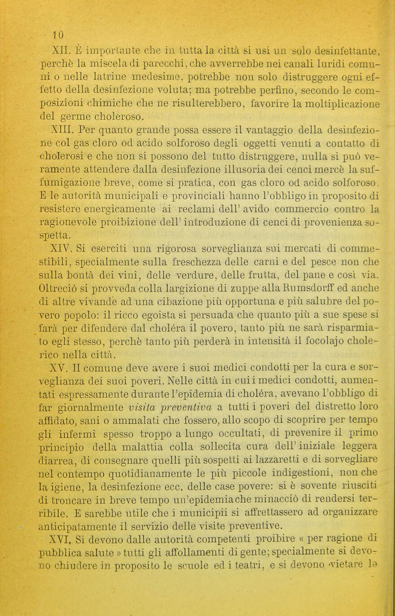 XII. È impoi'taDte che in Lattala città si usi un solo desinfettante, perchè la miscela di parecchi, che avverrebbe nei canali luridi comu- ni 0 nelle latrine medesime, potrebbe non solo distruggere ogni ef- fetto della desinfezione voluta; ma potrebbe perfino, secondo le com- posizioni chimiche che ne risulterebbero, favorire la moltiplicazione del germe choleroso. XIII. Per quanto grande possa essere il vantaggio della desinfezio- ne col gas cloro od acido solforoso degli oggetti venuti a contatto di cholerosi e che non si possono del tutto dislruggei'e, nulla si può ve- ramente attendere dalla desinfezione illusoria dei cenci mercè la suf- fumigazione breve, come si pratica, con gas cloro od acido solforoso. E le autorità municipali e provinciali hanno l'obbligo in proposito di resistere energicamente ai reclami dell' avido commercio contro la ragionevole proibizione dell' introduzione di cenci di provenienza so- spetta. XIV. Si eserciti una rigorosa sorveglianza sui mercati di comme- stibili, specialmente sulla freschezza delle carni e del pesce non che sulla bontà dei vini, delle verdure, delle frutta, del pane e così via. Oltreciò si provveda colla largizione di zuppe alla Rumsdorff ed anche di altre vivande ad una cibazione più opportuna e più salubre del po- vero popolo: il ricco egoista si persuada che quanto più a sue spese si farà per difendere dal choléra il povero, tanto più ne sarà risparmia- to egli stesso, perchè tanto più perderà in intensità il focolajo chole- rico nella città. XV. Il comune deve avere i suoi medici condotti per la cura e sor- veglianza dei suoi poveri. Nelle città in culi medici condotti, aumen- tati espressamente durante l'epidemia di choléra, avevano l'obbligo di far giornalmente visita preventiva a tutti i poveri del distretto loro affidato, sani o ammalati che fossero, allo scopo di scoprire per tempo gli infermi spesso troppo a lungo occultati, di prevenire il primo principio della malattia colla sollecita cura dell'iniziale leggera diarrea, di consegnare quelli più sospetti ai lazzaretti e di sorvegliare nel contempo quotidianamente le più piccole indigestioni, nonché la igiene, la desinfezione ecc. delle case povere: si è sovente riusciti di troncare in breve tempo un'epidemia che minacciò di rendersi ter- ribile. E sarebbe utile che i municipi! si affrettassero ad organizzare anticipatamente il servizio delle visite preventive. XVI. Si devono dalle autorità competenti proibire « per ragione di pubblica salute » tutti gli affollamenti di gente; specialmente si devo- no chiudere in proposito le scuole ed i teatri, e si devono -vietare la