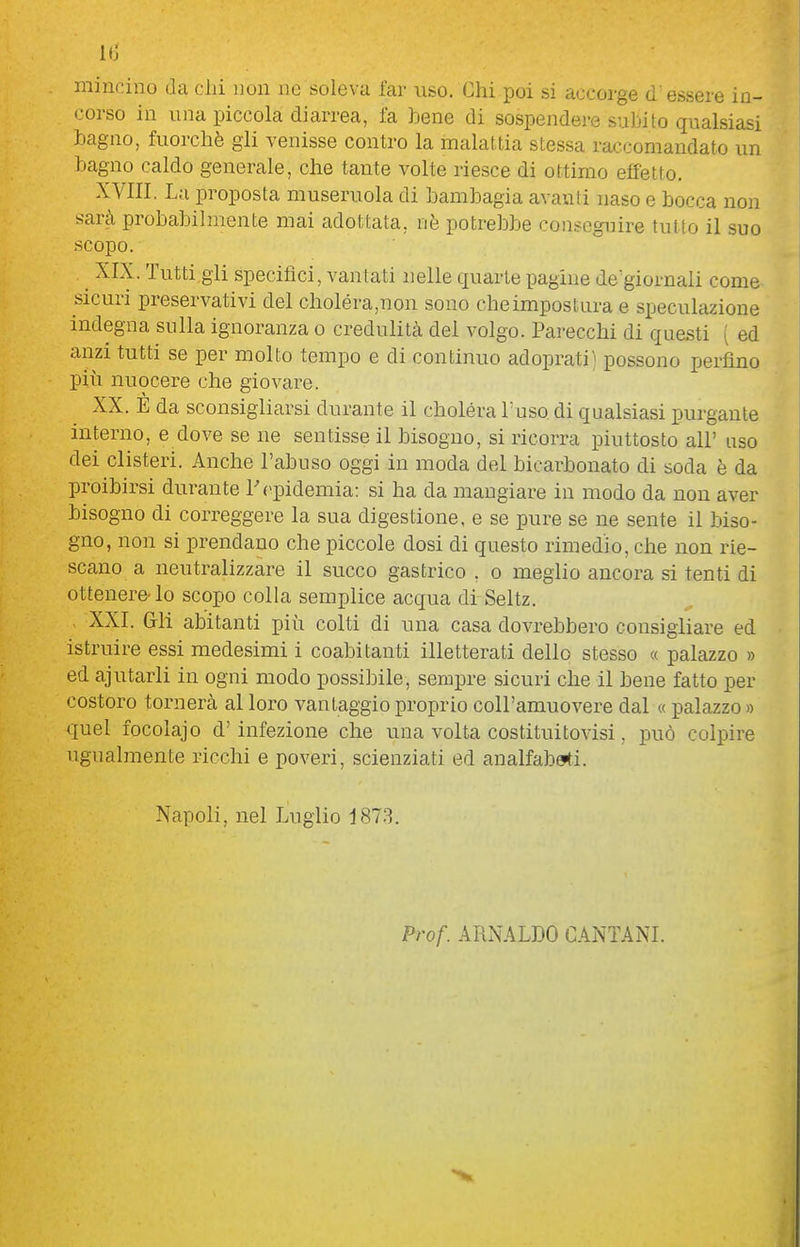 mincino da chi non ne soleva far uso. Chi poi si accorge d' essere in- corso in una piccola diarrea, fa bene di sospendere suJjito qualsiasi hagno, fuorché gli venisse contro la malattia stessa raccomandato un hagno caldo generale, che tante volte riesce di ottimo effetto. XVIII. La proposta museruola di bambagia avanti naso e bocca non sarà probabilmente mai adottata, nè potrebbe coiiscgnire tutto il suo scopo. XIX. Tutti.gli specifici, vantati nelle cxuarte pagine de'giornali come sicuri preservativi del choléra,non sono cheimpostura e speculazione indegna sulla ignoranza o credulità del volgo. Parecchi di que.sti ( ed anzi tutti se per molto tempo e di continuo adoprati) possono perfino più nuocere che giovare. XX. E da sconsigliarsi durante il choléra Tuso di qualsiasi purgante interno, e dove se ne sentisse il bisogno, si ricorra piuttosto all' uso dei clisteri. Anche l'abuso oggi in moda del bicarbonato di soda è da proibirsi durante T (epidemia: si ha da mangiare in modo da non aver bisogno di correggere la sua digestione, e se pure se ne sente il biso- gno, non si prendano che piccole dosi di questo rimedio, che non rie- scano a neutralizzare il succo gastrico . o meglio ancora si tenti di ottenere-lo scopo colla semplice acqua diSeltz. - XXI. Gli abitanti più colti di una casa dovrebbero consigliare ed istruire essi medesimi i coabitanti illetterati dello stesso « palazzo » ed ajutarli in ogni modo possibile, sempre sicuri che il bene fatto per costoro tornerà al loro vantaggio proprio coll'amuovere dal « palazzo » quel focolajo d' infezione che una volta costituìtovisi, può colpire ugualmente ricchi e poveri, scienziati ed analfabeti. Napoli, nel Luglio iSlH. Prof. ARNALDO CANTANI.