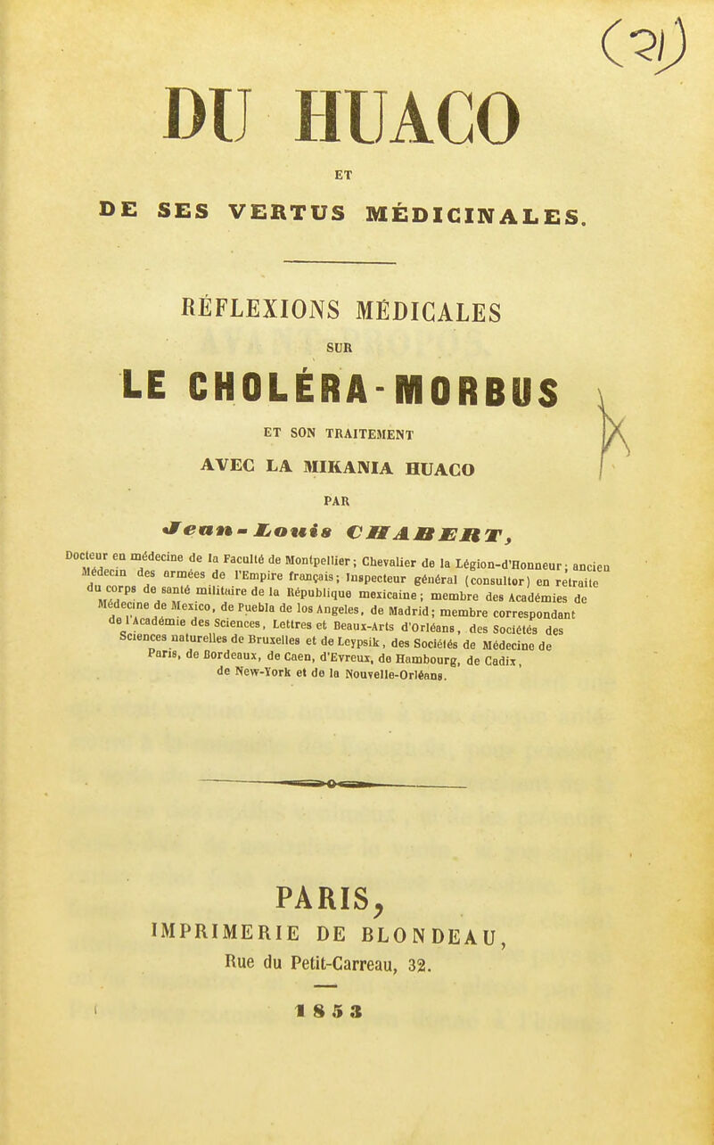 (■ DU HUACO ET DE SES VERTUS MÉDICINALES. RÉFLEXIONS MÉDICALES SUR LE CHOLÉRA-MORBUS ET SON TRAITEMENT AVEC LA MIKANIA HUACO PAR *feanm jjowia CMIABJERT, Slin «'P^^: Chevalier de la Légion-d'Honneur ; ancien Médecm des armées de l'Empire français; inspecteur général (consullor) en rêlraile du corps de santé militaire de la népublique mexicaine; membre des Académies de Médecme de Mexico, de Puebla de los Angeles, de Madrid; membre correspondant de 1 Académie des sciences, Lettres et Deaux-Arts d'Orléans, des Sociétés des Scences naturelles de Bruxelles et de Leypsik. des Sociétés de Médecine de Pans, de Cordeaux, de Caen. d'Evreui, do Hambourg, de Cadix, de New-York et de la Nouvelle-Orléans. PARIS^ IMPRIMERIE DE BLONDEAU, Rue du Petit-Carreau, 32.