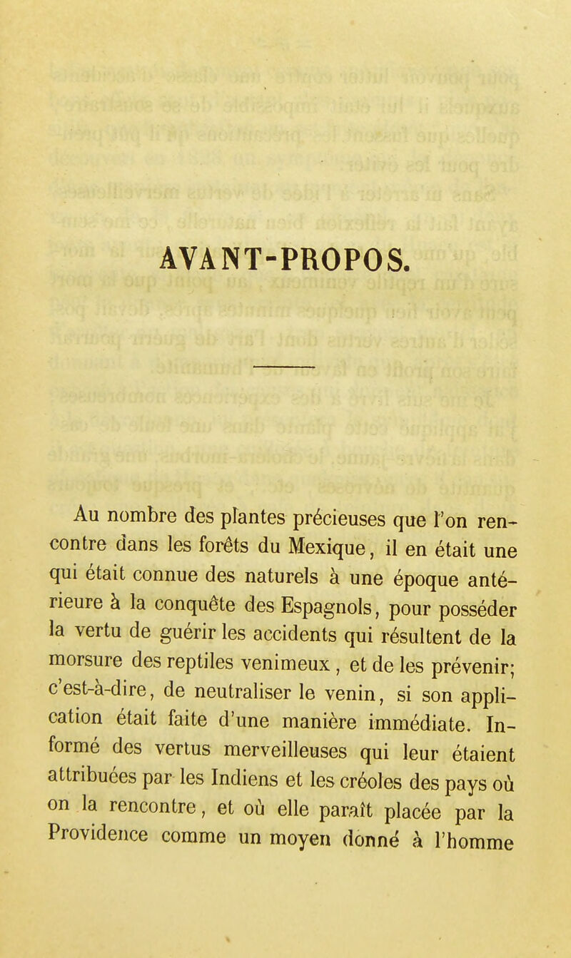 AVANT-PROPOS. Au nombre des pfantes précieuses que l'on ren- contre dans les forêts du Mexique, il en était une qui était connue des naturels à une époque anté- rieure à la conquête des Espagnols, pour posséder la vertu de guérir les accidents qui résultent de la morsure des reptiles venimeux , et de les prévenir; c'est-à-dire, de neutraliser le venin, si son appli- cation était faite d'une manière immédiate. In- formé des vertus merveilleuses qui leur étaient attribuées par les Indiens et les créoles des pays où on la rencontre, et où elle paraît placée par la Providence comme un moyen donnë à l'homme