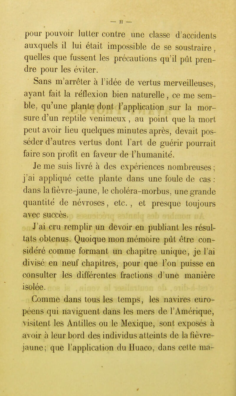 pour pouvoir lutter contre une classe d'accidents auxquels il lui était impossible de se soustraire, quelles que fussent les précautions qu'il pût pren- dre pour les éviter. Sans m'arrêter à l'idée de vertus merveilleuses, ayant fait la réflexion bien naturelle, ce me sem- ble, qu'une plante dont l'application sur la mor- sure d'un reptile venimeux , au point que la mort peut avoir lieu quelques minutes après, devait pos- séder d'autres vertus dont l'art de guérir pourrait faire son profit en faveur de l'humanité. Je me suis livré à des expériences nombreuses ; j'ai appliqué cette plante dans une foule de cas ; dans la fièvre-jaune, le choléra-morbus, une grande quantité de névroses, etc. , et presque toujours avec succès. J'ai cru remplir un devoir en publiant les résul- tats obtenus. Quoique mon mémoire pût être con- sidéré comme formant un chapitre unique, je l'ai divisé en neuf chapitres, pour que l'on puisse en consulter les différentes fractions d'une manière isolée. Comme dans tous les temps, les navires euro- péens qui naviguent dans les mers de l'Amérique, visitent les Antilles ou le Mexique, sont exposés à avoir à leur bord des individus atteints de la fièvre- jaune; que l'application du Huaco, dans cette ma-