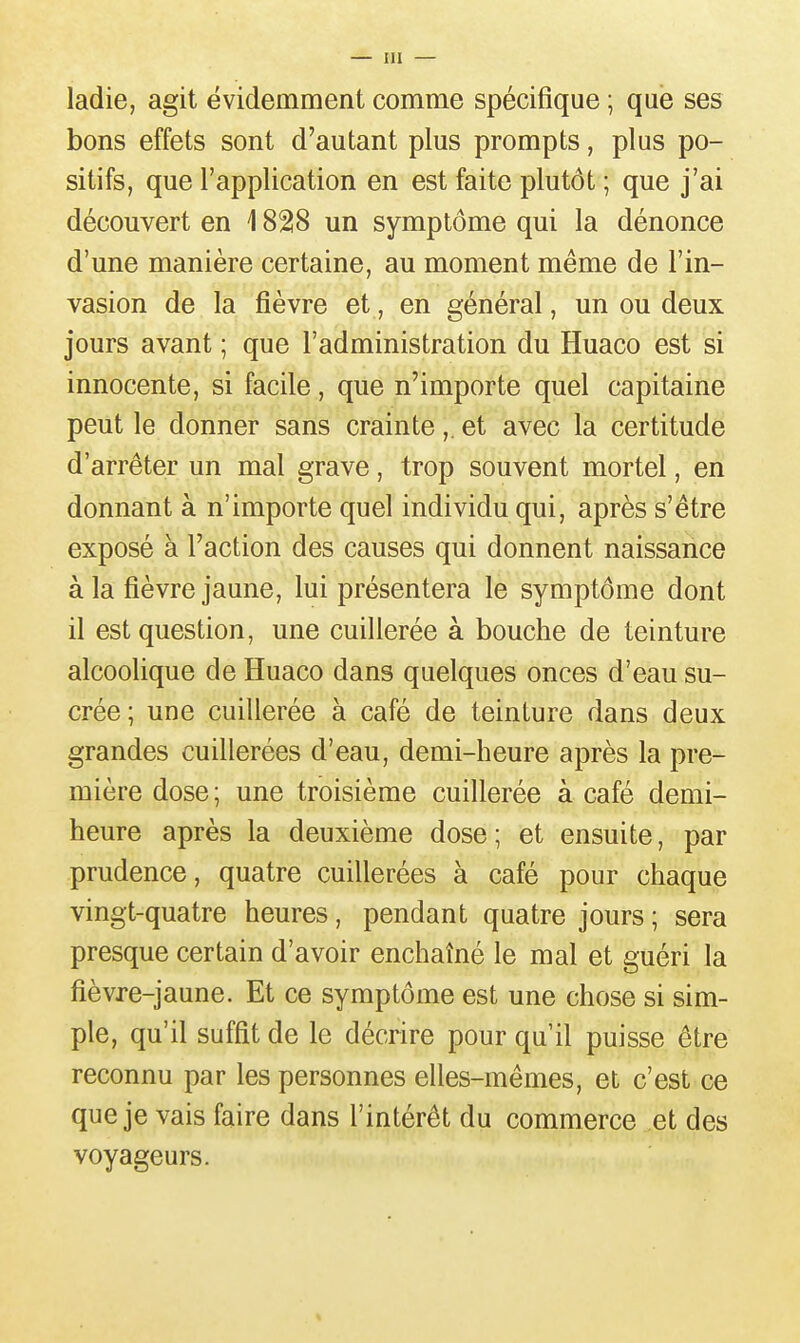 ladie, agit évidemment comme spécifique ; que ses bons effets sont d'autant plus prompts, plus po- sitifs, que l'application en est faite plutôt ; que j'ai découvert en 1828 un symptôme qui la dénonce d'une manière certaine, au moment même de l'in- vasion de la fièvre et, en général, un ou deux jours avant ; que l'administration du Huaco est si innocente, si facile, que n'importe quel capitaine peut le donner sans crainte,. et avec la certitude d'arrêter un mal grave, trop souvent mortel, en donnant à n'importe quel individu qui, après s'être exposé à l'action des causes qui donnent naissance à la fièvre jaune, lui présentera le symptôme dont il est question, une cuillerée à bouche de teinture alcoolique de Huaco dans quelques onces d'eau su- crée; une cuillerée à café de teinture dans deux grandes cuillerées d'eau, demi-heure après la pre- mière dose; une troisième cuillerée à café demi- heure après la deuxième dose ; et ensuite, par prudence, quatre cuillerées à café pour chaque vingt-quatre heures, pendant quatre jours ; sera presque certain d'avoir enchaîné le mal et guéri la fièvre-jaune. Et ce symptôme est une chose si sim- ple, qu'il suffit de le décrire pour qu'il puisse être reconnu par les personnes elles-mêmes, et c'est ce que je vais faire dans l'intérêt du commerce et des voyageurs. 4