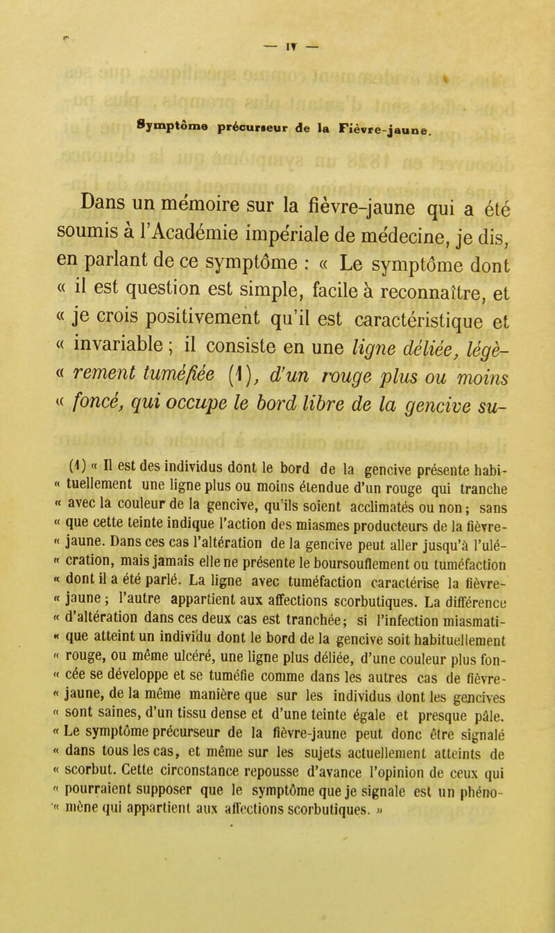 Symptôme précurseur de la Fièvre-jaune. Dans un mémoire sur la fièvre-jaune qui a été soumis à l'Académie impériale de médecine, je dis, en parlant de ce symptôme : « Le symptôme dont « il est question est simple, facile à reconnaître, et « je crois positivement qu'il est caractéristique et « invariable ; il consiste en une ligîie déliée, légè- « rement tuméfiée {]), d'un rouge plus ou moins « foncé, qui occupe le bord libre de la gencive su- (4) « Il est des individus dont le bord de la gencive présente habi- « tuellement une ligne plus ou moins étendue d'un rouge qui tranche « avec la couleur de la gencive, qu'ils soient acclimatés ou non ; sans « que cette teinte indique l'action des miasmes producteurs de la fièvre- « jaune. Dans ces cas l'altération de la gencive peut aller jusqu'à l'ulé- « cration, mais jamais elle ne présente le boursouflement ou tuméfaction « dont il a été parlé. La ligne avec tuméfaction caractérise la fièvre- « jaune ; l'autre appartient aux affections scorbutiques. La différence « d'altération dans ces deux cas est tranchée; si l'infection miasmati- « que atteint un individu dont le bord de la gencive soit habituellement « rouge, ou même ulcéré, une ligne plus déliée, d'une couleur plus fon- « cée se développe et se tuméfie comme dans les autres cas de fièvre- « jaune, de la même manière que sur les individus dont les gencives « sont saines, d'un tissu dense et d'une teinte égale et presque pâle. « Le symptôme précurseur de la fièvre-jaune peut donc être signalé « dans tous les cas, et même sur les sujets actuellement atteints de « scorbut. Cette circonstance repousse d'avance l'opinion de ceux qui « pourraient supposer que le symptôme que je signale est un phéno- « mène qui appartient aux affections scorbutiques. »