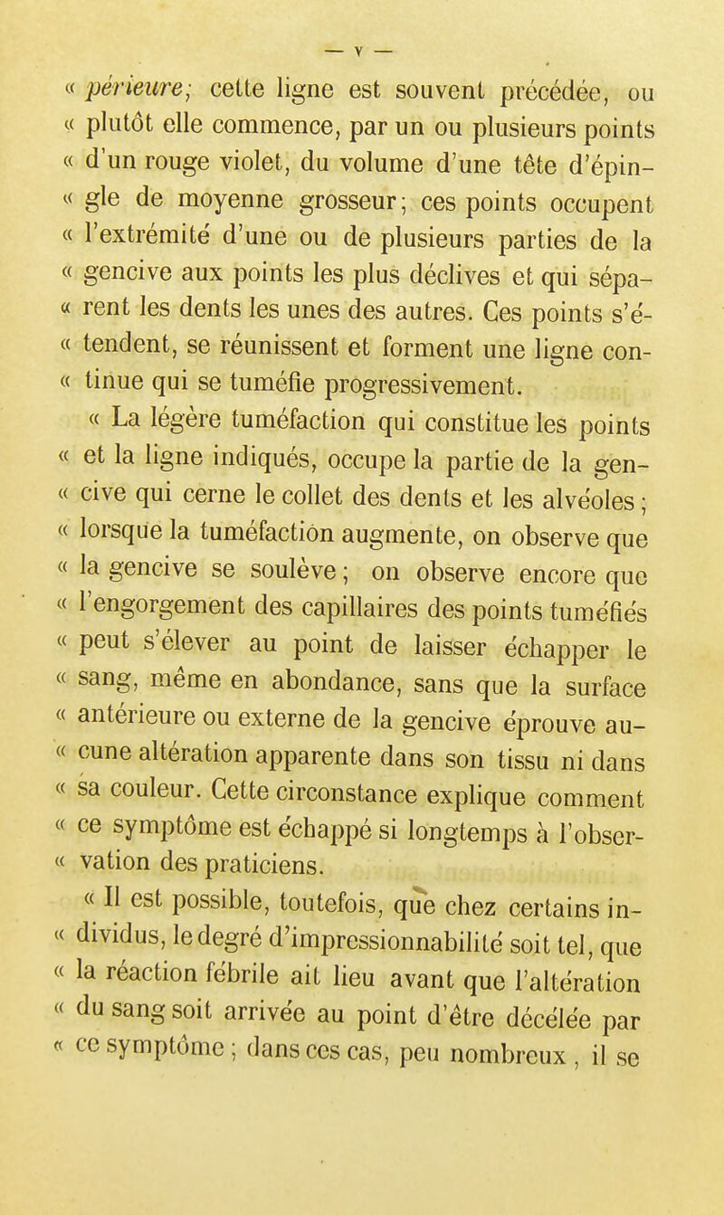 « périeure; cette ligne est souvent précédée, ou « plutôt elle commence, par un ou plusieurs points « d'un rouge violet, du volume d'une tête d'épin- « gle de moyenne grosseur; ces points occupent « l'extrémité d'une ou de plusieurs parties de la « gencive aux points les plus déclives et qui sépa- « rent les dents les unes des autres. Ces points s'ë- « tendent, se réunissent et forment une ligne con- « tinue qui se tuméfie progressivement. « La légère tuméfaction qui constitue les points « et la ligne indiqués, occupe la partie de la gen- « cive qui cerne le collet des dents et les alvéoles ; « lorsque la tuméfaction augmente, on observe que « la gencive se soulève ; on observe encore que « l'engorgement des capillaires des points tuméfiés « peut s'élever au point de laisser échapper le « sang, même en abondance, sans que la surface « antérieure ou externe de la gencive éprouve au- « cune altération apparente dans son tissu ni dans « sa couleur. Cette circonstance explique comment « ce symptôme est échappé si longtemps à l'obser- « vation des praticiens. « Il est possible, toutefois, que chez certains in- « dividus, le degré d'impressionnabilité soit tel, que « la réaction fébrile ait lieu avant que l'altération « du sang soit arrivée au point d'être décélée par « ce symptôme ; dans ces cas, peu nombreux , il se